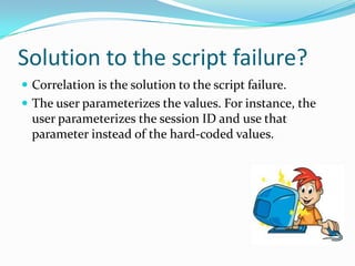 Solution to the script failure?
 Correlation is the solution to the script failure.
 The user parameterizes the values. For instance, the
  user parameterizes the session ID and use that
  parameter instead of the hard-coded values.
 