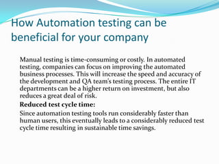 How Automation testing can be
beneficial for your company
 Manual testing is time-consuming or costly. In automated
 testing, companies can focus on improving the automated
 business processes. This will increase the speed and accuracy of
 the development and QA team’s testing process. The entire IT
 departments can be a higher return on investment, but also
 reduces a great deal of risk.
 Reduced test cycle time:
 Since automation testing tools run considerably faster than
 human users, this eventually leads to a considerably reduced test
 cycle time resulting in sustainable time savings.
 