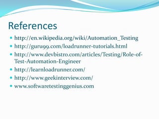 References
 http://en.wikipedia.org/wiki/Automation_Testing
 http://guru99.com/loadrunner-tutorials.html
 http://www.devbistro.com/articles/Testing/Role-of-
  Test-Automation-Engineer
 http://learnloadrunner.com/
 http://www.geekinterview.com/
 www.softwaretestinggenius.com
 