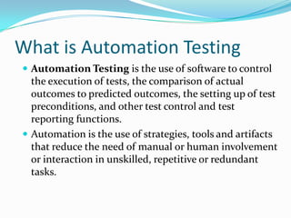 What is Automation Testing
 Automation Testing is the use of software to control
  the execution of tests, the comparison of actual
  outcomes to predicted outcomes, the setting up of test
  preconditions, and other test control and test
  reporting functions.
 Automation is the use of strategies, tools and artifacts
  that reduce the need of manual or human involvement
  or interaction in unskilled, repetitive or redundant
  tasks.
 