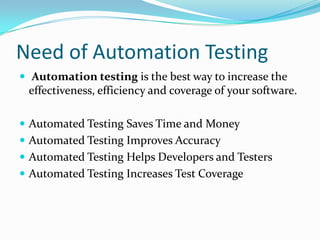 Need of Automation Testing
 Automation testing is the best way to increase the
 effectiveness, efficiency and coverage of your software.

 Automated Testing Saves Time and Money
 Automated Testing Improves Accuracy
 Automated Testing Helps Developers and Testers
 Automated Testing Increases Test Coverage
 