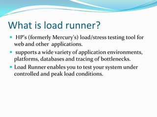 What is load runner?
 HP's (formerly Mercury's) load/stress testing tool for
  web and other applications.
 supports a wide variety of application environments,
  platforms, databases and tracing of bottlenecks.
 Load Runner enables you to test your system under
  controlled and peak load conditions.
 