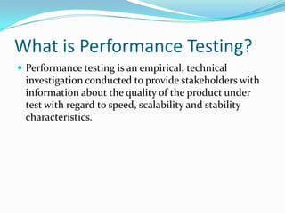 What is Performance Testing?
 Performance testing is an empirical, technical
 investigation conducted to provide stakeholders with
 information about the quality of the product under
 test with regard to speed, scalability and stability
 characteristics.
 