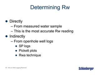 40 Intro to Well Logging Restored
Determining Rw
 Directly
– From measured water sample
– This is the most accurate Rw reading
 Indirectly
– From openhole well logs
 SP logs
 Pickett plots
 Rwa technique
 
