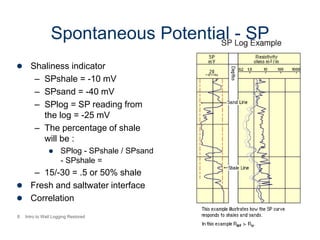 8 Intro to Well Logging Restored
Spontaneous Potential - SP
 Shaliness indicator
– SPshale = -10 mV
– SPsand = -40 mV
– SPlog = SP reading from
the log = -25 mV
– The percentage of shale
will be :
 SPlog - SPshale / SPsand
- SPshale =
– 15/-30 = .5 or 50% shale
 Fresh and saltwater interface
 Correlation
 