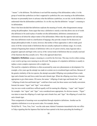10
‘‘means’’ is the definiens. The definiens is not itself the meaning of the definiendum; rather, it is the
group of words that symbolizes (or that is supposed to symbolize) the same meaning as the definiendum.
Because we presumably know in advance what the definiens symbolizes, we are led, via the definition, to
understand what the definiendum symbolizes. It is in this way that the definition ‘‘assigns’’ a meaning to
its definiendum.
Once it has been decided that definitions explicate the meaning of words, other disagreements emerge
among the philosophers. Some argue that since a definition is merely a rule that allows one set of words
(the definiens) to be used in place of another set (the definiendum), definitions communicate no
information at all about the subject matter of the definiendum. Others take the opposite tack and argue
that since definitions result in a clarification of language, they provide a means for the discovery of
deeper philosophical truths. It seems, however, that neither of these approaches is able to make good
sense of all the various kinds of definitions that are actually employed in ordinary usage. As a result,
instead of beginning their analysis of definitions with a set of a priori criteria, many logicians take a
pragmatic approach and begin with a survey of the various kinds of definitions that are actually used and
of the functions that they actually serve. This is the approach taken here.
Stipulative Definition: assigns a meaning to a word for the first time. This may involve either coining
a new word or giving a new meaning to an old word. The purpose of a stipulative definition is usually to
replace a more complex expression with a simpler one.
The need for a stipulative definition is often occasioned by some new phenomenon or development. For
example, a few years ago the attempt was made at a certain zoo to crossbreed tigers and lions. Because of
the genetic similarity of the two species, the attempt succeeded. Offspring were produced from a male
tiger and a female lion and from a male lion and a female tiger. When the offspring were born, it became
appropriate to give them names. Of course, the names ‘‘offspring of male tiger and female lion’’ and
‘‘offspring of male lion and female tiger’’ could have been used, but these names were hardly convenient.
Instead, the names ‘‘tigon’’ and ‘‘liger’’ were selected.
Any two new words would have sufficed equally well for naming the offspring—‘‘topar’’ and ‘‘largine’’
for example—but ‘‘tigon’’ and ‘‘liger’’ were considered more appropriate, for obvious reasons. ‘‘Tigon’’
was taken to mean the offspring of a male tiger and a female lion, and ‘‘liger’’ the offspring of a male lion
and a female tiger.
These assignments of meanings were accomplished through stipulative definitions. Another use for
stipulative definitions is to set up secret codes. For example, during
World War II, ‘‘Tora, Tora, Tora’’ was the code name Admiral Yamamoto transmitted to the war office
in Tokyo signaling that the Japanese fleet had not been spotted in the hours preceding the bombing of
 