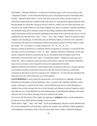 11
Pearl Harbor; ‘‘Operation Barbarosa’’ was the name the Germans gave to the invasion of Russia; and
‘‘Operation Overlord’’ was the name the allied forces gave to the planned invasion of Normandy.More
recently, ‘‘Operation Desert Storm’’ was the code name given to the military invasion of Iraq. Law
enforcement organizations have adopted similar code names for sting operations against organized crime.
Because people are continually coming up with new creations, whether it be new food concoctions, new
inventions, new modes of behavior, new kinds of apparel, new dances, or whatever, stipulative definitions
are continually being used to introduce names for these things. Sometimes these definitions are only
implicit and amount to little more than the spontaneous association of the word with some action—as was
probably the case when the words ‘‘bop,’’ ‘‘twist,’’ ‘‘jerk,’’ and ‘‘chicken’’ came to be known as names
of dances a few decades ago. At other times, they are definitely explicit, as when the word ‘‘penicillin’’
was selected as the name for an antibacterial substance produced by certain Penicillium molds, or when
the symbol ‘‘105’’ was chosen as a simple substitute for ‘‘10 _ 10 _ 10 _ 10 _ 10.’’
Because a stipulative definition is a completely arbitrary assignment of a meaning to a word for the first
time, there can be no such thing as a ‘‘true’’ or ‘‘false’’ stipulative definition. Furthermore, for the same
reason, a stipulative definition cannot provide any new information about the subject matter of the
definiendum. The fact that the word ‘‘tigon’’ was selected to replace ‘‘offspring of a male tiger and a
female lion’’ tells us nothing new about the nature of the animal in question. One stipulative definition
may, however, be more or less convenient or more or less appropriate than another.
Stipulative definitions are misused in verbal disputes when one person covertly uses a word in a peculiar
way and then proceeds to assume that everyone else uses that word in the same way. Under these
circumstances that person is said to be using the word ‘‘stipulatively.’’ In such cases the assumption that
other persons use the word in the same way is rarely justified.
Lexical Definition: is used to report the meaning that a word already has in a language. Dictionary
definitions are all instances of lexical definitions. Thus, in contrast with a stipulative definition, which
assigns a meaning to a word for the first time, a lexical definition may be true or false depending on
whether it does or does not report the way a word is actually used. Because words are frequently used in
more than one way, lexical definitions have the further purpose of eliminating the ambiguity that would
otherwise arise if one of these meanings were to be confused with another.
As we saw in the first section of this chapter, an expression is ambiguous when it can be interpreted as
having two or more clearly distinct meanings in a given context.
Words such as ‘‘light,’’ ‘‘mad,’’ and ‘‘bank’’ can be used ambiguously. Because a lexical definition lists
the various meanings that a word can have, a person who consults such a definition is better prepared to
avoid ambiguous constructions of his or her own and to detect those of others. Undetected ambiguity
 