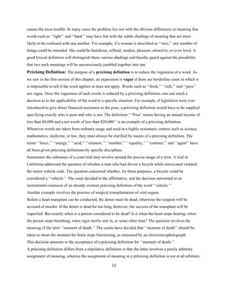12
causes the most trouble. In many cases the problem lies not with the obvious differences in meaning that
words such as ‘‘light’’ and ‘‘bank’’ may have but with the subtle shadings of meaning that are more
likely to be confused with one another. For example, if a woman is described as ‘‘nice,’’ any number of
things could be intended. She could be fastidious, refined, modest, pleasant, attractive, or even lewd. A
good lexical definition will distinguish these various shadings and thereby guard against the possibility
that two such meanings will be unconsciously jumbled together into one.
Précising Definition: The purpose of a précising definition is to reduce the vagueness of a word. As
we saw in the first section of this chapter, an expression is vague if there are borderline cases in which it
is impossible to tell if the word applies or does not apply. Words such as ‘‘fresh,’’ ‘‘rich,’’ and ‘‘poor’’
are vague. Once the vagueness of such words is reduced by a précising definition, one can reach a
decision as to the applicability of the word to a specific situation. For example, if legislation were ever
introduced to give direct financial assistance to the poor, a précising definition would have to be supplied
specifying exactly who is poor and who is not. The definition ‘‘‘Poor’ means having an annual income of
less than $4,000 and a net worth of less than $20,000’’ is an example of a précising definition.
Whenever words are taken from ordinary usage and used in a highly systematic context such as science,
mathematics, medicine, or law, they must always be clarified by means of a précising definition. The
terms ‘‘force,’’ ‘‘energy,’’ ‘‘acid,’’ ‘‘element,’’ ‘‘number,’’ ‘‘equality,’’ ‘‘contract,’’ and ‘‘agent’’ have
all been given précising definitions by specific disciplines.
Sometimes the substance of a court trial may revolve around the precise usage of a term. A trial in
California addressed the question of whether a man who had driven a bicycle while intoxicated violated
the motor vehicle code. The question concerned whether, for these purposes, a bicycle could be
considered a ‘‘vehicle.’’ The court decided in the affirmative, and the decision amounted to an
incremental extension of an already existent précising definition of the word ‘‘vehicle.’’
Another example involves the practice of surgical transplantation of vital organs.
Before a heart transplant can be conducted, the donor must be dead; otherwise the surgeon will be
accused of murder. If the donor is dead for too long, however, the success of the transplant will be
imperiled. But exactly when is a person considered to be dead? Is it when the heart stops beating, when
the person stops breathing, when rigor mortis sets in, or some other time? The question involves the
meaning of the term ‘‘moment of death.’’ The courts have decided that ‘‘moment of death’’ should be
taken to mean the moment the brain stops functioning, as measured by an electroencephalograph.
This decision amounts to the acceptance of a précising definition for ‘‘moment of death.’’
A précising definition differs from a stipulative definition in that the latter involves a purely arbitrary
assignment of meaning, whereas the assignment of meaning in a précising definition is not at all arbitrary.
 