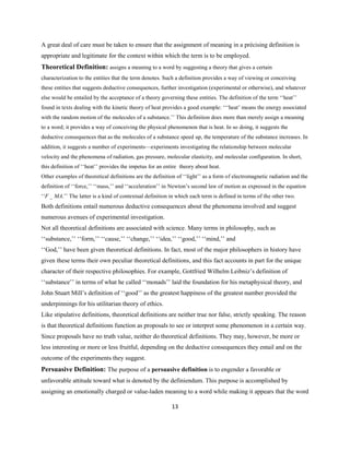 13
A great deal of care must be taken to ensure that the assignment of meaning in a précising definition is
appropriate and legitimate for the context within which the term is to be employed.
Theoretical Definition: assigns a meaning to a word by suggesting a theory that gives a certain
characterization to the entities that the term denotes. Such a definition provides a way of viewing or conceiving
these entities that suggests deductive consequences, further investigation (experimental or otherwise), and whatever
else would be entailed by the acceptance of a theory governing these entities. The definition of the term ‘‘heat’’
found in texts dealing with the kinetic theory of heat provides a good example: ‘‘‘heat’ means the energy associated
with the random motion of the molecules of a substance.’’ This definition does more than merely assign a meaning
to a word; it provides a way of conceiving the physical phenomenon that is heat. In so doing, it suggests the
deductive consequences that as the molecules of a substance speed up, the temperature of the substance increases. In
addition, it suggests a number of experiments—experiments investigating the relationship between molecular
velocity and the phenomena of radiation, gas pressure, molecular elasticity, and molecular configuration. In short,
this definition of ‘‘heat’’ provides the impetus for an entire theory about heat.
Other examples of theoretical definitions are the definition of ‘‘light’’ as a form of electromagnetic radiation and the
definition of ‘‘force,’’ ‘‘mass,’’ and ‘‘acceleration’’ in Newton’s second law of motion as expressed in the equation
‘‘F _ MA.’’ The latter is a kind of contextual definition in which each term is defined in terms of the other two.
Both definitions entail numerous deductive consequences about the phenomena involved and suggest
numerous avenues of experimental investigation.
Not all theoretical definitions are associated with science. Many terms in philosophy, such as
‘‘substance,’’ ‘‘form,’’ ‘‘cause,’’ ‘‘change,’’ ‘‘idea,’’ ‘‘good,’’ ‘‘mind,’’ and
‘‘God,’’ have been given theoretical definitions. In fact, most of the major philosophers in history have
given these terms their own peculiar theoretical definitions, and this fact accounts in part for the unique
character of their respective philosophies. For example, Gottfried Wilhelm Leibniz’s definition of
‘‘substance’’ in terms of what he called ‘‘monads’’ laid the foundation for his metaphysical theory, and
John Stuart Mill’s definition of ‘‘good’’ as the greatest happiness of the greatest number provided the
underpinnings for his utilitarian theory of ethics.
Like stipulative definitions, theoretical definitions are neither true nor false, strictly speaking. The reason
is that theoretical definitions function as proposals to see or interpret some phenomenon in a certain way.
Since proposals have no truth value, neither do theoretical definitions. They may, however, be more or
less interesting or more or less fruitful, depending on the deductive consequences they entail and on the
outcome of the experiments they suggest.
Persuasive Definition: The purpose of a persuasive definition is to engender a favorable or
unfavorable attitude toward what is denoted by the definiendum. This purpose is accomplished by
assigning an emotionally charged or value-laden meaning to a word while making it appears that the word
 