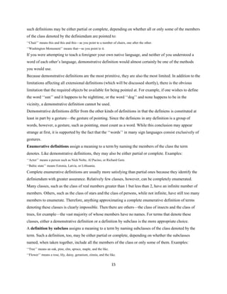 15
such definitions may be either partial or complete, depending on whether all or only some of the members
of the class denoted by the definiendum are pointed to:
‘‘Chair’’ means this and this and this—as you point to a number of chairs, one after the other.
‘‘Washington Monument’’ means that—as you point to it.
If you were attempting to teach a foreigner your own native language, and neither of you understood a
word of each other’s language, demonstrative definition would almost certainly be one of the methods
you would use.
Because demonstrative definitions are the most primitive, they are also the most limited. In addition to the
limitations affecting all extensional definitions (which will be discussed shortly), there is the obvious
limitation that the required objects be available for being pointed at. For example, if one wishes to define
the word ‘‘sun’’ and it happens to be nighttime, or the word ‘‘dog’’ and none happens to be in the
vicinity, a demonstrative definition cannot be used.
Demonstrative definitions differ from the other kinds of definitions in that the definiens is constituted at
least in part by a gesture—the gesture of pointing. Since the definiens in any definition is a group of
words, however, a gesture, such as pointing, must count as a word. While this conclusion may appear
strange at first, it is supported by the fact that the ‘‘words’’ in many sign languages consist exclusively of
gestures.
Enumerative definitions assign a meaning to a term by naming the members of the class the term
denotes. Like demonstrative definitions, they may also be either partial or complete. Examples:
‘‘Actor’’ means a person such as Nick Nolte, Al Pacino, or Richard Gere.
‘‘Baltic state’’ means Estonia, Latvia, or Lithuania.
Complete enumerative definitions are usually more satisfying than partial ones because they identify the
definiendum with greater assurance. Relatively few classes, however, can be completely enumerated.
Many classes, such as the class of real numbers greater than 1 but less than 2, have an infinite number of
members. Others, such as the class of stars and the class of persons, while not infinite, have still too many
members to enumerate. Therefore, anything approximating a complete enumerative definition of terms
denoting these classes is clearly impossible. Then there are others—the class of insects and the class of
trees, for example—the vast majority of whose members have no names. For terms that denote these
classes, either a demonstrative definition or a definition by subclass is the more appropriate choice.
A definition by subclass assigns a meaning to a term by naming subclasses of the class denoted by the
term. Such a definition, too, may be either partial or complete, depending on whether the subclasses
named, when taken together, include all the members of the class or only some of them. Examples:
‘‘Tree’’ means an oak, pine, elm, spruce, maple, and the like.
‘‘Flower’’ means a rose, lily, daisy, geranium, zinnia, and the like.
 