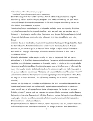 16
‘‘Cetacean’’ means either a whale, a dolphin, or a porpoise.
‘‘Fictional work’’ means either a poem, a play, a novel, or a short story.
The first two are partial, the second two complete. As with definitions by enumeration, complete
definitions by subclass are more satisfying than partial ones; but because relatively few terms denote
classes that admit of a conveniently small number of subclasses, complete definitions by subclass are
often difficult, if not impossible, to provide.
Extensional definitions are chiefly used as techniques for producing lexical and stipulative definitions.
Lexical definitions are aimed at communicating how a word is actually used, and one of the ways of
doing so is by identifying the members of the class that the word denotes. Dictionaries frequently include
references to the individual members (or to the subclasses) of the class denoted by the word being
defined.
Sometimes they even include a kind of demonstrative definition when they provide a picture of the object
that the word denotes. Not all lexical definitions have to occur in dictionaries, however. A lexical
definition can just as well be spoken, as when one person attempts to explain orally to another how a
word is used in a language. Such attempts, incidentally, often have recourse to all three kinds of
extensional definition.
Stipulative definitions are used to assign a meaning to a word for the first time. This task may be
accomplished by all three kinds of extensional definition. For example, a biologist engaged in naming and
classifying types of fish might assign names to the specific varieties by pointing to their respective tanks
(demonstrative definition), and then she might assign a class name to the whole group by referring to the
names of the specific varieties (definition by subclass). An astronomer might point via his telescope to a
newly discovered comet and announce, ‘‘That comet will henceforth be known as ‘Henderson’s Comet’’’
(demonstrative definition). The organizer of a children’s game might make the stipulation: ‘‘John, Mary,
and Billy will be called ‘Buccaneers,’ and Judy, George, and Nancy will be ‘Pirates’’’ (enumerative
definition).
Although it is conceivable that extensional definitions could also serve as techniques for theoretical and
persuasive definitions (though this would be highly unusual), extensional definitions by themselves
cannot properly serve as précising definitions for the following reason. The function of a precising
definition is to clarify a vague word, and vagueness is a problem affecting intensional meaning. Because
the intension is imprecise, the extension is indefinite. To attempt to render the intension precise by exactly
specifying the extension (as with an extensional definition) would be tantamount to having extension
determine intension—which cannot be done.
The principle that intension determines extension, whereas the converse is not true, underlies the fact that
all extensional definitions suffer serious deficiencies. For example, in the case of the demonstrative
 