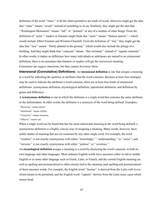 17
definition of the word ‘‘chair,’’ if all the chairs pointed to are made of wood, observers might get the idea
that ‘‘chair’’ means ‘‘wood’’ instead of something to sit on. Similarly, they might get the idea that
‘‘Washington Monument’’ means ‘‘tall’’ or ‘‘pointed’’ or any of a number of other things. From the
definition of ‘‘actor,’’ readers or listeners might think that ‘‘actor’’ means ‘‘famous person’’—which
would include Albert Einstein and Winston Churchill. From the definition of ‘‘tree’’ they might get the
idea that ‘‘tree’’ means ‘‘firmly planted in the ground,’’ which would also include the pilings of a
building. And they might think that ‘‘cetacean’’ means ‘‘fast swimmer’’ instead of ‘‘aquatic mammal.’’
In other words, it makes no difference how many individuals or subclasses are named in an extensional
definition, there is no assurance that listeners or readers will get the intensional meaning.
Extensions can suggest intensions, but they cannot determine them.
Intensional (Connotative) Definitions: An intensional definition is one that assigns a meaning
to a word by indicating the qualities or attributes that the word connotes. Because at least four strategies
may be used to indicate the attributes a word connotes, there are at least four kinds of intensional
definitions: synonymous definition, etymological definition, operational definition, and definition by
genus and difference.
A synonymous definition is one in which the definiens is a single word that connotes the same attributes
as the definiendum. In other words, the definiens is a synonym of the word being defined. Examples:
‘‘Physician’’ means doctor.
‘‘Intentional’’ means willful.
‘‘Voracious’’ means ravenous.
‘‘Observe’’ means see.
When a single word can be found that has the same intensional meaning as the word being defined, a
synonymous definition is a highly concise way of assigning a meaning. Many words, however, have
subtle shades of meaning that are not connoted by any other single word. For example, the word
‘‘wisdom’’ is not exactly synonymous with either ‘‘knowledge,’’ ‘‘understanding,’’ or ‘‘sense’’; and
‘‘envious’’ is not exactly synonymous with either ‘‘jealous’’ or ‘‘covetous.’’
An etymological definition assigns a meaning to a word by disclosing the word’s ancestry in both its
own language and other languages. Most ordinary English words have ancestors either in old or middle
English or in some other language such as Greek, Latin, or French, and the current English meaning (as
well as spelling and pronunciation) is often closely tied to the meaning (and spelling and pronunciation)
of these ancestor words. For example, the English word ‘‘license’’ is derived from the Latin verb licere,
which means to be permitted, and the English word ‘‘captain’’ derives from the Latin noun caput which
means head.
 