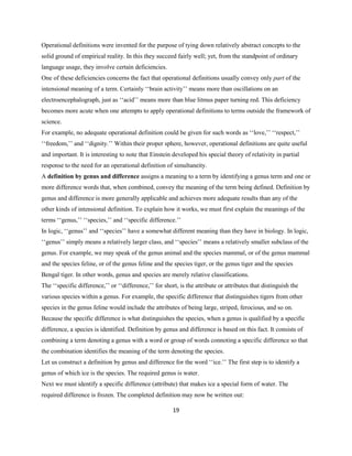 19
Operational definitions were invented for the purpose of tying down relatively abstract concepts to the
solid ground of empirical reality. In this they succeed fairly well; yet, from the standpoint of ordinary
language usage, they involve certain deficiencies.
One of these deficiencies concerns the fact that operational definitions usually convey only part of the
intensional meaning of a term. Certainly ‘‘brain activity’’ means more than oscillations on an
electroencephalograph, just as ‘‘acid’’ means more than blue litmus paper turning red. This deficiency
becomes more acute when one attempts to apply operational definitions to terms outside the framework of
science.
For example, no adequate operational definition could be given for such words as ‘‘love,’’ ‘‘respect,’’
‘‘freedom,’’ and ‘‘dignity.’’ Within their proper sphere, however, operational definitions are quite useful
and important. It is interesting to note that Einstein developed his special theory of relativity in partial
response to the need for an operational definition of simultaneity.
A definition by genus and difference assigns a meaning to a term by identifying a genus term and one or
more difference words that, when combined, convey the meaning of the term being defined. Definition by
genus and difference is more generally applicable and achieves more adequate results than any of the
other kinds of intensional definition. To explain how it works, we must first explain the meanings of the
terms ‘‘genus,’’ ‘‘species,’’ and ‘‘specific difference.’’
In logic, ‘‘genus’’ and ‘‘species’’ have a somewhat different meaning than they have in biology. In logic,
‘‘genus’’ simply means a relatively larger class, and ‘‘species’’ means a relatively smaller subclass of the
genus. For example, we may speak of the genus animal and the species mammal, or of the genus mammal
and the species feline, or of the genus feline and the species tiger, or the genus tiger and the species
Bengal tiger. In other words, genus and species are merely relative classifications.
The ‘‘specific difference,’’ or ‘‘difference,’’ for short, is the attribute or attributes that distinguish the
various species within a genus. For example, the specific difference that distinguishes tigers from other
species in the genus feline would include the attributes of being large, striped, ferocious, and so on.
Because the specific difference is what distinguishes the species, when a genus is qualified by a specific
difference, a species is identified. Definition by genus and difference is based on this fact. It consists of
combining a term denoting a genus with a word or group of words connoting a specific difference so that
the combination identifies the meaning of the term denoting the species.
Let us construct a definition by genus and difference for the word ‘‘ice.’’ The first step is to identify a
genus of which ice is the species. The required genus is water.
Next we must identify a specific difference (attribute) that makes ice a special form of water. The
required difference is frozen. The completed definition may now be written out:
 