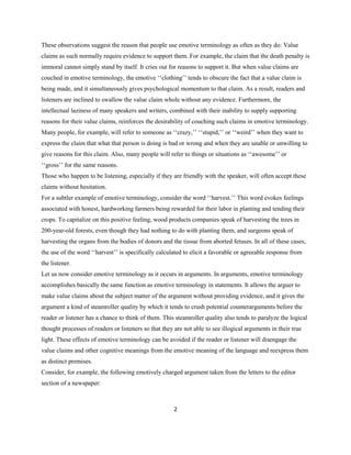 2
These observations suggest the reason that people use emotive terminology as often as they do: Value
claims as such normally require evidence to support them. For example, the claim that the death penalty is
immoral cannot simply stand by itself. It cries out for reasons to support it. But when value claims are
couched in emotive terminology, the emotive ‘‘clothing’’ tends to obscure the fact that a value claim is
being made, and it simultaneously gives psychological momentum to that claim. As a result, readers and
listeners are inclined to swallow the value claim whole without any evidence. Furthermore, the
intellectual laziness of many speakers and writers, combined with their inability to supply supporting
reasons for their value claims, reinforces the desirability of couching such claims in emotive terminology.
Many people, for example, will refer to someone as ‘‘crazy,’’ ‘‘stupid,’’ or ‘‘weird’’ when they want to
express the claim that what that person is doing is bad or wrong and when they are unable or unwilling to
give reasons for this claim. Also, many people will refer to things or situations as ‘‘awesome’’ or
‘‘gross’’ for the same reasons.
Those who happen to be listening, especially if they are friendly with the speaker, will often accept these
claims without hesitation.
For a subtler example of emotive terminology, consider the word ‘‘harvest.’’ This word evokes feelings
associated with honest, hardworking farmers being rewarded for their labor in planting and tending their
crops. To capitalize on this positive feeling, wood products companies speak of harvesting the trees in
200-year-old forests, even though they had nothing to do with planting them, and surgeons speak of
harvesting the organs from the bodies of donors and the tissue from aborted fetuses. In all of these cases,
the use of the word ‘‘harvest’’ is specifically calculated to elicit a favorable or agreeable response from
the listener.
Let us now consider emotive terminology as it occurs in arguments. In arguments, emotive terminology
accomplishes basically the same function as emotive terminology in statements. It allows the arguer to
make value claims about the subject matter of the argument without providing evidence, and it gives the
argument a kind of steamroller quality by which it tends to crush potential counterarguments before the
reader or listener has a chance to think of them. This steamroller quality also tends to paralyze the logical
thought processes of readers or listeners so that they are not able to see illogical arguments in their true
light. These effects of emotive terminology can be avoided if the reader or listener will disengage the
value claims and other cognitive meanings from the emotive meaning of the language and reexpress them
as distinct premises.
Consider, for example, the following emotively charged argument taken from the letters to the editor
section of a newspaper:
 