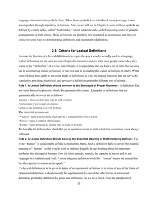 21
language statements into symbolic form. When these symbols were introduced many years ago, it was
accomplished through stipulative definitions. Also, as we will see in Chapter 6, some of these symbols are
defined by certain tables, called ‘‘truth tables,’’ which establish each symbol’smeaning under all possible
arrangements of truth values. These definitions are probably best described as extensional, and they are
similar in some ways to demonstrative definitions and enumerative definitions.
2.5: Criteria for Lexical Definitions
Because the function of a lexical definition is to report the way a word is actually used in a language,
lexical definitions are the ones we most frequently encounter and are what most people mean when they
speak of the ‘‘definition’’ of a word. Accordingly, it is appropriate that we have a set of rules that we may
use in constructing lexical definitions of our own and in evaluating the lexical definitions of others. While
some of these rules apply to the other kinds of definitions as well, the unique functions that are served by
stipulative, precising, theoretical, and persuasive definitions prescribe different sets of criteria.
Rule 1: A Lexical Definition should conform to the Standards of Proper Grammar - A definition, like
any other form of expression, should be grammatically correct. Examples of definitions that are
grammatically incorrect are as follows:
Vacation is when you don’t have to go to work or school.
Furious means if you’re angry at someone.
Cardiac is like something to do with the heart.
The corrected versions are:
‘‘Vacation’’ means a period during which activity is suspended from work or school.
‘‘Furious’’ means a condition of being angry.
‘‘Cardiac’’ means pertaining to, situated near, or acting on the heart.
Technically the definiendum should be put in quotation marks or italics, but this convention is not always
followed.
Rule 2: A Lexical Definition Should Convey the Essential Meaning of theWord Being Defined - The
word ‘‘human’’ is occasionally defined as featherless biped. Such a definition fails to convey the essential
meaning of ‘‘human’’ as the word is used in ordinary English. It says nothing about the important
attributes that distinguish humans from the other animals, namely, the capacity to reason and to use
language on a sophisticated level. A more adequate definition would be ‘‘‘human’ means the animal that
has the capacity to reason and to speak.’’
If a lexical definition is to be given in terms of an operational definition or in terms of any of the forms of
extensional definition, it should usually be supplemented by one of the other forms of intensional
definition, preferably definition by genus and difference. As we have noted, from the standpoint of
 