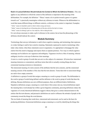 24
Rule 8: A Lexical Definition Should Indicate the Context to Which the Definiens Pertains - This rule
applies to any definition in which the context of the definiens is important to the meaning of the
definiendum. For example, the definition ‘‘‘Deuce’ means a tie in points toward a game or in games
toward a set’’ is practically meaningless without any reference to tennis. Whenever the definiendum is a
word that means different things in different contexts, a reference to the context is important. Examples:
‘‘Strike’’ means (in baseball) a pitch at which a batter swings and misses.
‘‘Strike’’ means (in bowling) the act of knocking down all the pins with the first ball of a frame.
‘‘Strike’’ means (in fishing) a pull on a line made by a fish in taking the bait.
It is not always necessary to make explicit reference to the context, but at least the phraseology of the
definiens should indicate the context.
Module Summary
Terminology that conveys information is said to have cognitive meaning, and terminology that expresses
or evokes feelings is said to have emotive meaning. Statements expressed in emotive terminology often
make value claims; when these statements occur in arguments, it is appropriate to disengage the value
claims from the emotive language and express them as separate premises. Two ways in which cognitive
meanings can be defective are vagueness and ambiguity. Vagueness involves a blur of meaning, whereas
ambiguity involves a mix-up of otherwise clear meanings.
A term is a word or group of words that can serve as the subject of a statement. All terms have intensional
meaning (intension or connotation), and those terms that refer to actually existing things also have
extensional meaning (extension or denotation).
The intensional meaning of a term consists of the attributes that the term connotes, and the extensional
meaning consists of the members of the class that the term denotes. Terms that refer to nonexistent things
are said to have empty extension.
A definition is a group of words that assigns a meaning to a word or group of words. The definiendum is
the word or group of words being defined, and the definiens is the word or group of words that does the
defining. Because definitions can serve different purposes, there are different kinds of definitions.
Stipulative definitions assign a meaning to a word when it first comes into use, lexical definitions report
the meaning that a word already has within a given linguistic community, precising definitions reduce the
vagueness of a word, theoretical definitions suggest a theory that gives a certain characterization to the
entities that the term denotes, and persuasive definitions are used to influence the attitude of people in the
community toward the things the word denotes.
The two kinds of meaning that words have, intensional and extensional, can be used as the basis for
producing definitions. Extensional definitions assign a meaning to a word by identifying the things that
 