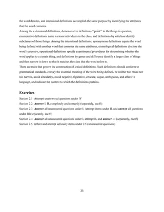 25
the word denotes, and intensional definitions accomplish the same purpose by identifying the attributes
that the word connotes.
Among the extensional definitions, demonstrative definitions ‘‘point’’ to the things in question,
enumerative definitions name various individuals in the class, and definitions by subclass identify
subclasses of those things. Among the intensional definitions, synonymous definitions equate the word
being defined with another word that connotes the same attributes, etymological definitions disclose the
word’s ancestry, operational definitions specify experimental procedures for determining whether the
word applies to a certain thing, and definitions by genus and difference identify a larger class of things
and then narrow it down so that it matches the class that the word refers to.
There are rules that govern the construction of lexical definitions. Such definitions should conform to
grammatical standards, convey the essential meaning of the word being defined, be neither too broad nor
too narrow, avoid circularity, avoid negative, figurative, obscure, vague, ambiguous, and affective
language, and indicate the context to which the defininiens pertains.
Exercises
Section 2.1: Attempt unanswered questions under IV
Section 2.2: Answer I, II, completely and correctly (separately, each!)
Section 2.3: Answer all unanswered questions under I; Attempt items under II, and answer all questions
under III (separately, each!)
Section 2.4: Answer all unanswered questions under I, attempt II, and answer III (separately, each!)
Section 2.5: reflect and attempt seriously items under 2.5 (unanswered questions)
 
