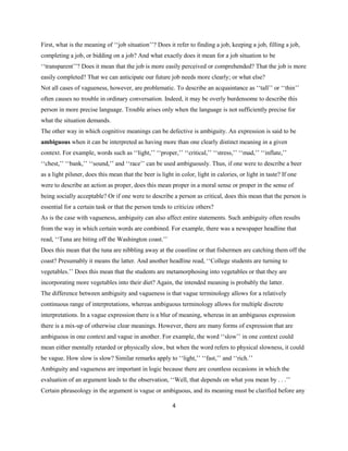 4
First, what is the meaning of ‘‘job situation’’? Does it refer to finding a job, keeping a job, filling a job,
completing a job, or bidding on a job? And what exactly does it mean for a job situation to be
‘‘transparent’’? Does it mean that the job is more easily perceived or comprehended? That the job is more
easily completed? That we can anticipate our future job needs more clearly; or what else?
Not all cases of vagueness, however, are problematic. To describe an acquaintance as ‘‘tall’’ or ‘‘thin’’
often causes no trouble in ordinary conversation. Indeed, it may be overly burdensome to describe this
person in more precise language. Trouble arises only when the language is not sufficiently precise for
what the situation demands.
The other way in which cognitive meanings can be defective is ambiguity. An expression is said to be
ambiguous when it can be interpreted as having more than one clearly distinct meaning in a given
context. For example, words such as ‘‘light,’’ ‘‘proper,’’ ‘‘critical,’’ ‘‘stress,’’ ‘‘mad,’’ ‘‘inflate,’’
‘‘chest,’’ ‘‘bank,’’ ‘‘sound,’’ and ‘‘race’’ can be used ambiguously. Thus, if one were to describe a beer
as a light pilsner, does this mean that the beer is light in color, light in calories, or light in taste? If one
were to describe an action as proper, does this mean proper in a moral sense or proper in the sense of
being socially acceptable? Or if one were to describe a person as critical, does this mean that the person is
essential for a certain task or that the person tends to criticize others?
As is the case with vagueness, ambiguity can also affect entire statements. Such ambiguity often results
from the way in which certain words are combined. For example, there was a newspaper headline that
read, ‘‘Tuna are biting off the Washington coast.’’
Does this mean that the tuna are nibbling away at the coastline or that fishermen are catching them off the
coast? Presumably it means the latter. And another headline read, ‘‘College students are turning to
vegetables.’’ Does this mean that the students are metamorphosing into vegetables or that they are
incorporating more vegetables into their diet? Again, the intended meaning is probably the latter.
The difference between ambiguity and vagueness is that vague terminology allows for a relatively
continuous range of interpretations, whereas ambiguous terminology allows for multiple discrete
interpretations. In a vague expression there is a blur of meaning, whereas in an ambiguous expression
there is a mix-up of otherwise clear meanings. However, there are many forms of expression that are
ambiguous in one context and vague in another. For example, the word ‘‘slow’’ in one context could
mean either mentally retarded or physically slow, but when the word refers to physical slowness, it could
be vague. How slow is slow? Similar remarks apply to ‘‘light,’’ ‘‘fast,’’ and ‘‘rich.’’
Ambiguity and vagueness are important in logic because there are countless occasions in which the
evaluation of an argument leads to the observation, ‘‘Well, that depends on what you mean by . . .’’
Certain phraseology in the argument is vague or ambiguous, and its meaning must be clarified before any
 