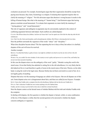 5
evaluation can proceed. For example, Scientologists argue that their organization should be exempt from
paying taxes because, they claim, Scientology is a religion. Evaluating their argument requires that we
clarify the meaning of ‘‘religion.’’ Pro-life advocates argue that abortion is wrong because it results in the
killing of human beings. But what is the meaning of ‘‘human being’’? And feminists argue that leering
glances constitute sexual harassment. To evaluate their arguments we must clarify the meaning of
‘‘leering glances’’ and ‘‘sexual harassment.’’
The role of vagueness and ambiguity in arguments may be conveniently explored in the context of
conflicting arguments between individuals. Such conflicts are called disputes:
CLAUDIA: Mrs.Wilson abuses her children. And how do I know that? I saw her spank one of her kids the other day after the kid
misbehaved.
JANE: Don’t be silly. Kids need discipline, and by disciplining her children, Mrs.Wilson is showing that she loves them.
Here the problem surrounds the vagueness of the words ‘‘abuse’’ and ‘‘discipline.’’
When does discipline become abuse? The line separating the two is hazy at best, but unless it is clarified,
disputes of this sort will never be resolved.
Another example:
BRENDA: I’m afraid that Smiley is guilty of arson. Last night he confided to me that he was the one who set fire to the old
schoolhouse.
WARREN: No, you couldn’t be more mistaken. In this country no one is guilty until proven so in a court of law, and Smiley has
not yet even been accused of anything.
In this case the dispute arises over the ambiguity of the word ‘‘guilty.’’ Brenda is using the word in the
moral sense. Given that Smiley has admitted to setting fire to the old schoolhouse, it is very likely that he
did indeed set fire to it and therefore is guilty of arson in the moral sense of the term. Warren, on the other
hand, is using the word in the legal sense. Because Smiley has not been convicted in a court of law, he is
not legally guilty of anything.
Disputes that arise over the meaning of language are called verbal disputes. But not all disputes are of this
sort. Some disputes arise over a disagreement about facts, and these are called factual disputes. Example:
KEITH: I know that Freddie stole a computer from the old schoolhouse. Barbara told me that she saw Freddie do it.
PHYLLIS: That’s ridiculous! Freddie has never stolen anything in his life. Barbara hates
Freddie, and she is trying to pin the theft on him only to shield her criminal boyfriend.
Here the dispute centers on the factual issues of whether Barbara told the truth and whether Freddie stole
the computer.
In dealing with disputes, the first question is whether the dispute is factual, verbal, or some combination
of the two. If the dispute is verbal, then the second question to be answered is whether the dispute
concerns ambiguity or vagueness.
 
