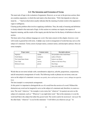 6
2.2: The Intension and Extension of Terms
The main task of logic is the evaluation of arguments. However, as we saw in the previous section, there
are countless arguments, in which this task leads to the observation, ‘‘Well, that depends on what you
mean by . . .’’ Such an observation usually indicates that the meaning of certain words in the argument is
vague or ambiguous.
Clearing up the problem often involves supplying a definition. Thus, the study of meaning and definition
is closely related to the main task of logic. In this section we continue our inquiry into aspects of
linguistic meaning, and the results of this inquiry provide the basis for the theory of definition in the next
section.
The basic units of any ordinary language are words. Our main concern in this chapter, however, is not
with words in general but with terms. A term is any word or arrangement of words that may serve as the
subject of a statement. Terms consist of proper names, common names, and descriptive phrases. Here are
some examples:
Proper names Common names Descriptive phrases
Napoleon
North Dakota
The United States Senate
Gore Vidal
Robinson Crusoe
animal
restitution
house
activity
person
first president of the United States
author of Hamlet
books in my library
officers in the Swiss Navy
blue things
those who study hard
Words that are not terms include verbs, nonsubstantive adjectives, adverbs, prepositions, conjunctions,
and all nonsyntactic arrangements of words. The following words or phrases are not terms; none can
serve as the subject of a statement: dictatorial, runs quickly, above and beyond, moreover’ craves, cabbages into again the
forest
The last example is a nonsyntactic arrangement.
At this point it is important to distinguish the use of a word from the mention of a word. Without this
distinction any word can be imagined to serve as the subject of a statement and, therefore, to count as a
term. The word ‘‘wherever,’’ for example, is not a term, but ‘‘wherever’’ (in quotes) can serve as the
subject of a statement, such as ‘‘‘Wherever’ is an eight-letter word.’’ But in this statement, it is not the
word itself that is the subject but rather the quoted word. The word is said to be mentioned—not used. On
the other hand, ‘‘wherever’’ is used in this statement: ‘‘I will follow you wherever you go.’’ In
 