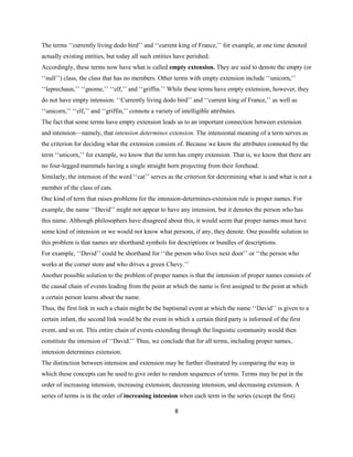 8
The terms ‘‘currently living dodo bird’’ and ‘‘current king of France,’’ for example, at one time denoted
actually existing entities, but today all such entities have perished.
Accordingly, these terms now have what is called empty extension. They are said to denote the empty (or
‘‘null’’) class, the class that has no members. Other terms with empty extension include ‘‘unicorn,’’
‘‘leprechaun,’’ ‘‘gnome,’’ ‘‘elf,’’ and ‘‘griffin.’’ While these terms have empty extension, however, they
do not have empty intension. ‘‘Currently living dodo bird’’ and ‘‘current king of France,’’ as well as
‘‘unicorn,’’ ‘‘elf,’’ and ‘‘griffin,’’ connote a variety of intelligible attributes.
The fact that some terms have empty extension leads us to an important connection between extension
and intension—namely, that intension determines extension. The intensional meaning of a term serves as
the criterion for deciding what the extension consists of. Because we know the attributes connoted by the
term ‘‘unicorn,’’ for example, we know that the term has empty extension. That is, we know that there are
no four-legged mammals having a single straight horn projecting from their forehead.
Similarly, the intension of the word ‘‘cat’’ serves as the criterion for determining what is and what is not a
member of the class of cats.
One kind of term that raises problems for the intension-determines-extension rule is proper names. For
example, the name ‘‘David’’ might not appear to have any intension, but it denotes the person who has
this name. Although philosophers have disagreed about this, it would seem that proper names must have
some kind of intension or we would not know what persons, if any, they denote. One possible solution to
this problem is that names are shorthand symbols for descriptions or bundles of descriptions.
For example, ‘‘David’’ could be shorthand for ‘‘the person who lives next door’’ or ‘‘the person who
works at the corner store and who drives a green Chevy.’’
Another possible solution to the problem of proper names is that the intension of proper names consists of
the causal chain of events leading from the point at which the name is first assigned to the point at which
a certain person learns about the name.
Thus, the first link in such a chain might be the baptismal event at which the name ‘‘David’’ is given to a
certain infant, the second link would be the event in which a certain third party is informed of the first
event, and so on. This entire chain of events extending through the linguistic community would then
constitute the intension of ‘‘David.’’ Thus, we conclude that for all terms, including proper names,
intension determines extension.
The distinction between intension and extension may be further illustrated by comparing the way in
which these concepts can be used to give order to random sequences of terms. Terms may be put in the
order of increasing intension, increasing extension, decreasing intension, and decreasing extension. A
series of terms is in the order of increasing intension when each term in the series (except the first)
 