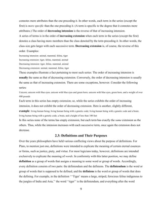 9
connotes more attributes than the one preceding it. In other words, each term in the series (except the
first) is more specific than the one preceding it. (A term is specific to the degree that it connotes more
attributes.) The order of decreasing intension is the reverse of that of increasing intension.
A series of terms is in the order of increasing extension when each term in the series (except the first)
denotes a class having more members than the class denoted by the term preceding it. In other words, the
class size gets larger with each successive term. Decreasing extension is, of course, the reverse of this
order. Examples:
Increasing intension: animal, mammal, feline, tiger
Increasing extension: tiger, feline, mammal, animal
Decreasing intension: tiger, feline, mammal, animal
Decreasing extension: animal, mammal, feline, tiger
These examples illustrate a fact pertaining to most such series: The order of increasing intension is
usually the same as that of decreasing extension. Conversely, the order of decreasing intension is usually
the same as that of increasing extension. There are some exceptions, however. Consider the following
series:
Unicorn; unicorn with blue eyes; unicorn with blue eyes and green horn; unicorn with blue eyes, green horn, and a weight of over
400 pounds
Each term in this series has empty extension; so, while the series exhibits the order of increasing
intension, it does not exhibit the order of decreasing extension. Here is another, slightly different,
example: living human being; living human being with a genetic code; living human being with a genetic code and a brain;
living human being with a genetic code, a brain, and a height of less than 100 feet
In this series none of the terms has empty extension, but each term has exactly the same extension as the
others. Thus, while the intension increases with each successive term, once again the extension does not
decrease.
2.3: Definitions and Their Purposes
Over the years philosophers have held various conflicting views about the purpose of definitions. For
Plato, to mention just one, definitions were intended to explicate the meaning of certain eternal essences
or forms, such as justice, piety, and virtue. For most logicians today, however, definitions are intended
exclusively to explicate the meaning of words. In conformity with this latter position, we may define
definition as a group of words that assigns a meaning to some word or group of words. Accordingly,
every definition consists of two parts: the definiendum and the definiens. The definiendum is the word or
group of words that is supposed to be defined, and the definiens is the word or group of words that does
the defining. For example, in the definition ‘‘‘Tiger’ means a large, striped, ferocious feline indigenous to
the jungles of India and Asia,’’ the word ‘‘tiger’’ is the definiendum, and everything after the word
 