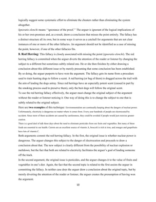 logically suggest some systematic effort to eliminate the cheaters rather than eliminating the system
altogether.
Ignoratio elenchi means ‘‘ignorance of the proof.’’ The arguer is ignorant of the logical implications of
his or her own premises and, as a result, draws a conclusion that misses the point entirely. The fallacy has
a distinct structure all its own, but in some ways it serves as a catchall for arguments that are not clear
instances of one or more of the other fallacies. An argument should not be identified as a case of missing
the point, however, if one of the other fallacies fits.
8. Red Herring: This fallacy is closely associated with missing the point (ignoratio elenchi). The red
herring fallacy is committed when the arguer diverts the attention of the reader or listener by changing the
subject to a different but sometimes subtly related one. He or she then finishes by either drawing a
conclusion about this different issue or by merely presuming that some conclusion has been established.
By so doing, the arguer purports to have won the argument. The fallacy gets its name from a procedure
used to train hunting dogs to follow a scent. A red herring (or bag of them) is dragged across the trail with
the aim of leading the dogs astray. Since red herrings have an especially potent scent (caused in part by
the smoking process used to preserve them), only the best dogs will follow the original scent.
To use the red herring fallacy effectively, the arguer must change the original subject of the argument
without the reader or listener noticing it. One way of doing this is to change the subject to one that is
subtly related to the original subject.
Here are two examples of this technique: Environmentalists are continually harping about the dangers of nuclear power.
Unfortunately, electricity is dangerous no matter where it comes from. Every year hundreds of people are electrocuted by
accident. Since most of these accidents are caused by carelessness, they could be avoided if people would just exercise greater
caution.
There is a good deal of talk these days about the need to eliminate pesticides from our fruits and vegetables. But many of these
foods are essential to our health. Carrots are an excellent source of vitamin A, broccoli is rich in iron, and oranges and grapefruits
have lots of vitamin C.
Both arguments commit the red herring fallacy. In the first, the original issue is whether nuclear power is
dangerous. The arguer changes this subject to the danger of electrocution and proceeds to draw a
conclusion about that. The new subject is clearly different from the possibility of nuclear explosion or
meltdown, but the fact that both are related to electricity facilitates the arguer’s goal of leading someone
off the track.
In the second argument, the original issue is pesticides, and the arguer changes it to the value of fruits and
vegetables in one’s diet. Again, the fact that the second topic is related to the first assists the arguer in
committing the fallacy. In neither case does the arguer draw a conclusion about the original topic, but by
merely diverting the attention of the reader or listener, the arguer creates the presumption of having won
the argument.
10
 
