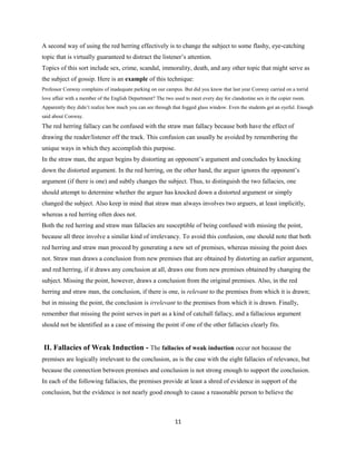 A second way of using the red herring effectively is to change the subject to some flashy, eye-catching
topic that is virtually guaranteed to distract the listener’s attention.
Topics of this sort include sex, crime, scandal, immorality, death, and any other topic that might serve as
the subject of gossip. Here is an example of this technique:
Professor Conway complains of inadequate parking on our campus. But did you know that last year Conway carried on a torrid
love affair with a member of the English Department? The two used to meet every day for clandestine sex in the copier room.
Apparently they didn’t realize how much you can see through that fogged glass window. Even the students got an eyeful. Enough
said about Conway.
The red herring fallacy can be confused with the straw man fallacy because both have the effect of
drawing the reader/listener off the track. This confusion can usually be avoided by remembering the
unique ways in which they accomplish this purpose.
In the straw man, the arguer begins by distorting an opponent’s argument and concludes by knocking
down the distorted argument. In the red herring, on the other hand, the arguer ignores the opponent’s
argument (if there is one) and subtly changes the subject. Thus, to distinguish the two fallacies, one
should attempt to determine whether the arguer has knocked down a distorted argument or simply
changed the subject. Also keep in mind that straw man always involves two arguers, at least implicitly,
whereas a red herring often does not.
Both the red herring and straw man fallacies are susceptible of being confused with missing the point,
because all three involve a similar kind of irrelevancy. To avoid this confusion, one should note that both
red herring and straw man proceed by generating a new set of premises, whereas missing the point does
not. Straw man draws a conclusion from new premises that are obtained by distorting an earlier argument,
and red herring, if it draws any conclusion at all, draws one from new premises obtained by changing the
subject. Missing the point, however, draws a conclusion from the original premises. Also, in the red
herring and straw man, the conclusion, if there is one, is relevant to the premises from which it is drawn;
but in missing the point, the conclusion is irrelevant to the premises from which it is drawn. Finally,
remember that missing the point serves in part as a kind of catchall fallacy, and a fallacious argument
should not be identified as a case of missing the point if one of the other fallacies clearly fits.
II. Fallacies of Weak Induction - The fallacies of weak induction occur not because the
premises are logically irrelevant to the conclusion, as is the case with the eight fallacies of relevance, but
because the connection between premises and conclusion is not strong enough to support the conclusion.
In each of the following fallacies, the premises provide at least a shred of evidence in support of the
conclusion, but the evidence is not nearly good enough to cause a reasonable person to believe the
11
 