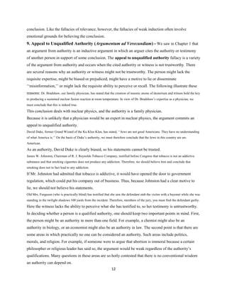conclusion. Like the fallacies of relevance, however, the fallacies of weak induction often involve
emotional grounds for believing the conclusion.
9. Appeal to Unqualified Authority (Argumentum ad Verecundiam) - We saw in Chapter 1 that
an argument from authority is an inductive argument in which an arguer cites the authority or testimony
of another person in support of some conclusion. The appeal to unqualified authority fallacy is a variety
of the argument from authority and occurs when the cited authority or witness is not trustworthy. There
are several reasons why an authority or witness might not be trustworthy. The person might lack the
requisite expertise, might be biased or prejudiced, might have a motive to lie or disseminate
‘‘misinformation,’’ or might lack the requisite ability to perceive or recall. The following illustrate these
reasons: Dr. Bradshaw, our family physician, has stated that the creation of muonic atoms of deuterium and tritium hold the key
to producing a sustained nuclear fusion reaction at room temperature. In view of Dr. Bradshaw’s expertise as a physician, we
must conclude that this is indeed true.
This conclusion deals with nuclear physics, and the authority is a family physician.
Because it is unlikely that a physician would be an expert in nuclear physics, the argument commits an
appeal to unqualified authority.
David Duke, former Grand Wizard of the Ku Klux Klan, has stated, ‘‘Jews are not good Americans. They have no understanding
of what America is.’’ On the basis of Duke’s authority, we must therefore conclude that the Jews in this country are un-
American.
As an authority, David Duke is clearly biased, so his statements cannot be trusted.
James W. Johnston, Chairman of R. J. Reynolds Tobacco Company, testified before Congress that tobacco is not an addictive
substance and that smoking cigarettes does not produce any addiction. Therefore, we should believe him and conclude that
smoking does not in fact lead to any addiction.
If Mr. Johnston had admitted that tobacco is addictive, it would have opened the door to government
regulation, which could put his company out of business. Thus, because Johnston had a clear motive to
lie, we should not believe his statements.
Old Mrs. Furguson (who is practically blind) has testified that she saw the defendant stab the victim with a bayonet while she was
standing in the twilight shadows 100 yards from the incident. Therefore, members of the jury, you must find the defendant guilty.
Here the witness lacks the ability to perceive what she has testified to, so her testimony is untrustworthy.
In deciding whether a person is a qualified authority, one should keep two important points in mind. First,
the person might be an authority in more than one field. For example, a chemist might also be an
authority in biology, or an economist might also be an authority in law. The second point is that there are
some areas in which practically no one can be considered an authority. Such areas include politics,
morals, and religion. For example, if someone were to argue that abortion is immoral because a certain
philosopher or religious leader has said so, the argument would be weak regardless of the authority’s
qualifications. Many questions in these areas are so hotly contested that there is no conventional wisdom
an authority can depend on.
12
 