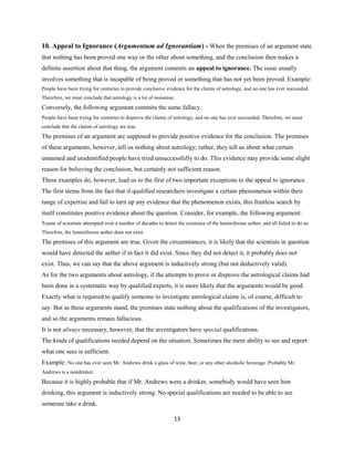 10. Appeal to Ignorance (Argumentum ad Ignorantiam) - When the premises of an argument state
that nothing has been proved one way or the other about something, and the conclusion then makes a
definite assertion about that thing, the argument commits an appeal to ignorance. The issue usually
involves something that is incapable of being proved or something that has not yet been proved. Example:
People have been trying for centuries to provide conclusive evidence for the claims of astrology, and no one has ever succeeded.
Therefore, we must conclude that astrology is a lot of nonsense.
Conversely, the following argument commits the same fallacy.
People have been trying for centuries to disprove the claims of astrology, and no one has ever succeeded. Therefore, we must
conclude that the claims of astrology are true.
The premises of an argument are supposed to provide positive evidence for the conclusion. The premises
of these arguments, however, tell us nothing about astrology; rather, they tell us about what certain
unnamed and unidentified people have tried unsuccessfully to do. This evidence may provide some slight
reason for believing the conclusion, but certainly not sufficient reason.
These examples do, however, lead us to the first of two important exceptions to the appeal to ignorance.
The first stems from the fact that if qualified researchers investigate a certain phenomenon within their
range of expertise and fail to turn up any evidence that the phenomenon exists, this fruitless search by
itself constitutes positive evidence about the question. Consider, for example, the following argument:
Teams of scientists attempted over a number of decades to detect the existence of the luminiferous aether, and all failed to do so.
Therefore, the luminiferous aether does not exist.
The premises of this argument are true. Given the circumstances, it is likely that the scientists in question
would have detected the aether if in fact it did exist. Since they did not detect it, it probably does not
exist. Thus, we can say that the above argument is inductively strong (but not deductively valid).
As for the two arguments about astrology, if the attempts to prove or disprove the astrological claims had
been done in a systematic way by qualified experts, it is more likely that the arguments would be good.
Exactly what is required to qualify someone to investigate astrological claims is, of course, difficult to
say. But as these arguments stand, the premises state nothing about the qualifications of the investigators,
and so the arguments remain fallacious.
It is not always necessary, however, that the investigators have special qualifications.
The kinds of qualifications needed depend on the situation. Sometimes the mere ability to see and report
what one sees is sufficient.
Example: No one has ever seen Mr. Andrews drink a glass of wine, beer, or any other alcoholic beverage. Probably Mr.
Andrews is a nondrinker.
Because it is highly probable that if Mr. Andrews were a drinker, somebody would have seen him
drinking, this argument is inductively strong. No special qualifications are needed to be able to see
someone take a drink.
13
 