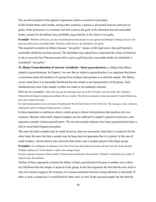 The second exception to the appeal to ignorance relates to courtroom procedure.
In the United States and Canada, among other countries, a person is presumed innocent until proven
guilty. If the prosecutor in a criminal trial fails to prove the guilt of the defendant beyond reasonable
doubt, counsel for the defense may justifiably argue that his or her client is not guilty.
Example: Members of the jury, you have heard the prosecution present its case against the defendant. Nothing, however, has
been proved beyond a reasonable doubt. Therefore, under the law, the defendant is not guilty.
This argument commits no fallacy because ‘‘not guilty’’ means, in the legal sense, that guilt beyond a
reasonable doubt has not been proved. The defendant may indeed have committed the crime of which he
or she is accused, but if the prosecutor fails to prove guilt beyond a reasonable doubt, the defendant is
considered ‘‘not guilty.’’
11. Hasty Generalization (Converse Accident) - Hasty generalization is a fallacy that affects
inductive generalizations. In Chapter 1 we saw that an inductive generalization is an argument that draws
a conclusion about all members of a group from evidence that pertains to a selected sample. The fallacy
occurs when there is a reasonable likelihood that the sample is not representative of the group. Such
likelihood may arise if the sample is either too small or not randomly selected.
Here are two examples: After only one year the alternator went out in Mr. O’Grady’s new Chevrolet. Mrs. Dodson’s
Oldsmobile developed a transmission problem after six months. The obvious conclusion is that cars made by General Motors are
just a pile of junk these days.
Six Arab fundamentalists were convicted of bombing the World Trade Center in New York City. The message is clear: Arabs are
nothing but a pack of religious fanatics prone to violence.
In these arguments a conclusion about a whole group is drawn from premises that mention only two
instances. Because such small, atypical samples are not sufficient to support a general conclusion, each
argument commits a hasty generalization. The second example indicates how hasty generalization plays a
role in racial (and religious) prejudice.
The mere fact that a sample may be small, however, does not necessarily mean that it is atypical. On the
other hand, the mere fact that a sample may be large does not guarantee that it is typical. In the case of
small samples, various factors may intervene that render such a sample typical of the larger group.
Examples: Ten milligrams of substance Z was fed to four mice and within two minutes all four went into shock and died.
Probably substance Z, in this amount, is fatal to the average mouse.
On three separate occasions I drank a bottle of Figowitz beer and found it flat and bitter. Probably I would find every bottle of
Figowitz beer flat and bitter.
Neither of these arguments commits the fallacy of hasty generalization because in neither case is there
any likelihood that the sample is atypical of the group. In the first argument the fact that the mice died in
only two minutes suggests the existence of a causal connection between eating substance Z and death. If
there is such a connection, it would hold for other mice as well. In the second example the fact that the
14
 