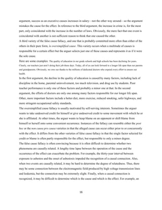 argument, success as an executive causes increases in salary—not the other way around—so the argument
mistakes the cause for the effect. In reference to the third argument, the increase in crime is, for the most
part, only coincidental with the increase in the number of laws. Obviously, the mere fact that one event is
coincidental with another is not sufficient reason to think that one caused the other.
A third variety of the false cause fallacy, and one that is probably committed more often than either of the
others in their pure form, is oversimplified cause. This variety occurs when a multitude of causes is
responsible for a certain effect but the arguer selects just one of these causes and represents it as if it were
the sole cause.
Here are some examples: The quality of education in our grade schools and high schools has been declining for years.
Clearly, our teachers just aren’t doing their job these days. Today, all of us can look forward to a longer life span than our parents
and grandparents. Obviously, we owe our thanks to the millions of dedicated doctors who expend every effort to ensure our
health.
In the first argument, the decline in the quality of education is caused by many factors, including lack of
discipline in the home, parental uninvolvement, too much television, and drug use by students. Poor
teacher performance is only one of these factors and probably a minor one at that. In the second
argument, the efforts of doctors are only one among many factors responsible for our longer life span.
Other, more important factors include a better diet, more exercise, reduced smoking, safer highways, and
more stringent occupational safety standards.
The oversimplified cause fallacy is usually motivated by self-serving interests. Sometimes the arguer
wants to take undeserved credit for himself or give undeserved credit to some movement with which he or
she is affiliated. At other times, the arguer wants to heap blame on an opponent or shift blame from
himself or herself onto some convenient occurrence. Instances of the fallacy can resemble either the post
hoc or the non causa pro causa varieties in that the alleged cause can occur either prior to or concurrently
with the effect. It differs from the other varieties of false cause fallacy in that the single factor selected for
credit or blame is often partly responsible for the effect, but responsible to only a minor degree.
The false cause fallacy is often convincing because it is often difficult to determine whether two
phenomena are causally related. A lengthy time lapse between the operation of the cause and the
occurrence of the effect can exacerbate the problem. For example, the thirty-year interval between
exposure to asbestos and the onset of asbestosis impeded the recognition of a causal connection. Also,
when two events are causally related, it may be hard to determine the degree of relatedness. Thus, there
may be some connection between the electromagnetic field produced by high voltage transmission lines
and leukemia, but the connection may be extremely slight. Finally, when a causal connection is
recognized, it may be difficult to determine which is the cause and which is the effect. For example, an
16
 