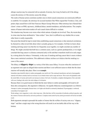 allergic reaction may be connected with an episode of anxiety, but it may be hard to tell if the allergy
causes the anxiety or if the anxiety causes the allergy.
The realm of human action constitutes another area in which causal connections are notoriously difficult
to establish. For example, the attorneys for accused murderer Dan White argued that Twinkies, Coke, and
potato chips caused him to kill San Francisco Mayor George Moscone. Other attorneys have blamed their
clients’ crimes on PMS, rap music, childhood abuse, mental retardation, and hallucinations. The complex
nature of human motivation renders all such causal claims difficult to evaluate.
The situation may become even worse when whole nations of people are involved. Thus, the recent drop
in crime rates has been attributed to ‘‘three strikes’’ laws, but it is difficult to say whether this or some
other factor is really responsible.
One point that should be kept in mind when establishing causal connections is that statistical correlations
by themselves often reveal little about what is actually going on. For example, if all that we knew about
smoking and lung cancer was that the two frequently occur together, we might conclude any number of
things. We might conclude that both have a common cause, such as a genetic predisposition, or we might
conclude that lung cancer is a disease contracted early in life and that it manifests itself in its early stages
by a strong desire for tobacco. Fortunately, in the case of smoking and lung cancer there is more evidence
than a mere statistical correlation. This additional evidence inclines us to believe that the smoking is a
cause of the cancer.
The fallacy of slippery slope is a variety of the false cause fallacy. It occurs when the conclusion of
an argument rests upon an alleged chain reaction and there is not sufficient reason to think that the chain
reaction will actually take place. Here is an example:
Immediate steps should be taken to outlaw pornography once and for all. The continued manufacture and sale of pornographic
material will almost certainly lead to an increase in sex-related crimes such as rape and incest. This in turn will gradually erode
the moral fabric of society and result in an increase in crimes of all sorts. Eventually a complete disintegration of law and order
will occur, leading in the end to the total collapse of civilization.
Because there is no good reason to think that the mere failure to outlaw pornography will result in all
these dire consequences, this argument is fallacious. An equally fallacious counterargument is as follows:
Attempts to outlaw pornography threaten basic civil rights and should be summarily abandoned. If pornography is outlawed,
censorship of newspapers and
Weak analogy: news magazines is only a short step away. After that there will be censorship of textbooks, political speeches, and
the content of lectures delivered by university professors. Complete mind control by the central government will be the inevitable
result.
Both arguments attempt to persuade the reader or listener that the welfare of society rests on a ‘‘slippery
slope’’ and that a single step in the wrong direction will result in an inevitable slide all the way to the
bottom.
17
 
