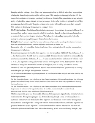 Deciding whether a slippery slope fallacy has been committed can be difficult when there is uncertainty
whether the alleged chain reaction will or will not occur. This question is discussed in Section 3.5. But
many slippery slopes rest on amere emotional conviction on the part of the arguer that a certain action or
policy is bad and the arguer attempts to trump up support for his or her position by citing all sorts of dire
consequences that will result if the action is taken or the policy followed. In such cases there is usually
little problem in identifying the argument as a slippery slope.
14. Weak Analogy: This fallacy affects inductive arguments from analogy. As we saw in Chapter 1, an
argument from analogy is an argument in which the conclusion depends on the existence of an analogy,
or similarity, between two things or situations. The fallacy of weak analogy is committed when the
analogy is not strong enough to support the conclusion that is drawn.
Example: Harper’s new car is bright blue, has leather upholstery, and gets excellent gas mileage. Crowley’s new car is also
bright blue and has leather upholstery. Therefore, it probably gets excellent gas mileage, too.
Because the color of a car and the choice of upholstery have nothing to do with gasoline consumption,
this argument is fallacious.
Evaluating an argument having this form requires a two-step procedure: (1) Identify the attributes a, b, c, .
. . that the two entities A and B share in common, and (2) determine how the attribute z, mentioned in the
conclusion, relates to the attributes a, b, c, . . . If some causal or systematic relation exists between z and
a, b, or c, the argument is strong; otherwise it is weak. In the argument above, the two entities share the
attributes of being cars; the attributes entailed by being a car, such as having four wheels; and the
attributes of color and upholstery material. Because none of these attributes is systematically or causally
related to good gas mileage, the argument is fallacious.
As an illustration of when the requisite systematic or causal relation does and does not exist, consider the
following arguments:
The flow of electricity through a wire is similar to the flow of water through a pipe. Obviously a large-diameter pipe will carry a
greater flow of water than a pipe of small diameter. Therefore, a large-diameter wire should carry a greater flow of electricity
than a small-diameter wire.
The flow of electricity through a wire is similar to the flow of water through a pipe. When water runs downhill through a pipe,
the pressure at the bottom of the hill is greater than it is at the top. Thus, when electricity flows downhill through
a wire, the voltage should be greater at the bottom of the hill than at the top.
The first argument is good and the second is fallacious. Both arguments depend on the similarity between
water molecules flowing through a pipe and electrons flowing through a wire. In both cases there is a
systematic relation between the diameter of the pipe/wire and the amount of flow. In the first argument
this systematic relation provides a strong link between premises and conclusion, and so the argument is a
good one. But in the second argument a causal connection exists between difference in elevation and
increase in pressure that holds for water but not for electricity. Water molecules flowing through a pipe
18
 