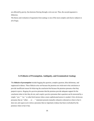 are affected by gravity, but electrons flowing through a wire are not. Thus, the second argument is
fallacious.
The theory and evaluation of arguments from analogy is one of the most complex and elusive subjects in
all of logic.
3.4 Fallacies of Presumption, Ambiguity, and Grammatical Analogy
The fallacies of presumption include begging the question, complex question, false dichotomy, and
suppressed evidence. These fallacies arise not because the premises are irrelevant to the conclusion or
provide insufficient reason for believing the conclusion but because the premises presume what they
purport to prove. Begging the question presumes that the premises provide adequate support for the
conclusion when in fact they do not, and complex question presumes that a question can be answered by a
simple ‘‘yes,’’ ‘‘no,’’ or other brief answer when a more sophisticated answer is needed. False dichotomy
presumes that an ‘‘either . . . or . . .’’ statement presents mutually exhaustive alternatives when in fact it
does not, and suppressed evidence presumes that no important evidence has been overlooked by the
premises when in fact it has.
19
 
