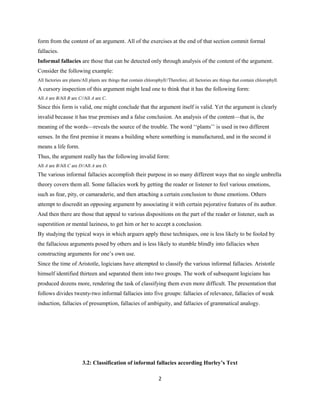 form from the content of an argument. All of the exercises at the end of that section commit formal
fallacies.
Informal fallacies are those that can be detected only through analysis of the content of the argument.
Consider the following example:
All factories are plants/All plants are things that contain chlorophyll//Therefore, all factories are things that contain chlorophyll.
A cursory inspection of this argument might lead one to think that it has the following form:
All A are B/All B are C//All A are C.
Since this form is valid, one might conclude that the argument itself is valid. Yet the argument is clearly
invalid because it has true premises and a false conclusion. An analysis of the content—that is, the
meaning of the words—reveals the source of the trouble. The word ‘‘plants’’ is used in two different
senses. In the first premise it means a building where something is manufactured, and in the second it
means a life form.
Thus, the argument really has the following invalid form:
All A are B/All C are D//All A are D.
The various informal fallacies accomplish their purpose in so many different ways that no single umbrella
theory covers them all. Some fallacies work by getting the reader or listener to feel various emotions,
such as fear, pity, or camaraderie, and then attaching a certain conclusion to those emotions. Others
attempt to discredit an opposing argument by associating it with certain pejorative features of its author.
And then there are those that appeal to various dispositions on the part of the reader or listener, such as
superstition or mental laziness, to get him or her to accept a conclusion.
By studying the typical ways in which arguers apply these techniques, one is less likely to be fooled by
the fallacious arguments posed by others and is less likely to stumble blindly into fallacies when
constructing arguments for one’s own use.
Since the time of Aristotle, logicians have attempted to classify the various informal fallacies. Aristotle
himself identified thirteen and separated them into two groups. The work of subsequent logicians has
produced dozens more, rendering the task of classifying them even more difficult. The presentation that
follows divides twenty-two informal fallacies into five groups: fallacies of relevance, fallacies of weak
induction, fallacies of presumption, fallacies of ambiguity, and fallacies of grammatical analogy.
3.2: Classification of informal fallacies according Hurley’s Text
2
 