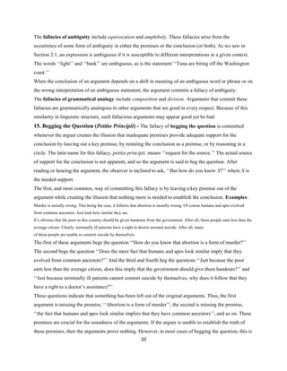 The fallacies of ambiguity include equivocation and amphiboly. These fallacies arise from the
occurrence of some form of ambiguity in either the premises or the conclusion (or both). As we saw in
Section 2.1, an expression is ambiguous if it is susceptible to different interpretations in a given context.
The words ‘‘light’’ and ‘‘bank’’ are ambiguous, as is the statement ‘‘Tuna are biting off the Washington
coast.’’
When the conclusion of an argument depends on a shift in meaning of an ambiguous word or phrase or on
the wrong interpretation of an ambiguous statement, the argument commits a fallacy of ambiguity.
The fallacies of grammatical analogy include composition and division. Arguments that commit these
fallacies are grammatically analogous to other arguments that are good in every respect. Because of this
similarity in linguistic structure, such fallacious arguments may appear good yet be bad.
15. Begging the Question (Petitio Principii) - The fallacy of begging the question is committed
whenever the arguer creates the illusion that inadequate premises provide adequate support for the
conclusion by leaving out a key premise, by restating the conclusion as a premise, or by reasoning in a
circle. The latin name for this fallacy, petitio principii, means ‘‘request for the source.’’ The actual source
of support for the conclusion is not apparent, and so the argument is said to beg the question. After
reading or hearing the argument, the observer is inclined to ask, ‘‘But how do you know X?’’ where X is
the needed support.
The first, and most common, way of committing this fallacy is by leaving a key premise out of the
argument while creating the illusion that nothing more is needed to establish the conclusion. Examples:
Murder is morally wrong. This being the case, it follows that abortion is morally wrong. Of course humans and apes evolved
from common ancestors. Just look how similar they are.
It’s obvious that the poor in this country should be given handouts from the government. After all, these people earn less than the
average citizen. Clearly, terminally ill patients have a right to doctor assisted suicide. After all, many
of these people are unable to commit suicide by themselves.
The first of these arguments begs the question ‘‘How do you know that abortion is a form of murder?’’
The second begs the question ‘‘Does the mere fact that humans and apes look similar imply that they
evolved from common ancestors?’’ And the third and fourth beg the questions ‘‘Just because the poor
earn less than the average citizen, does this imply that the government should give them handouts?’’ and
‘‘Just because terminally ill patients cannot commit suicide by themselves, why does it follow that they
have a right to a doctor’s assistance?’’
These questions indicate that something has been left out of the original arguments. Thus, the first
argument is missing the premise, ‘‘Abortion is a form of murder’’; the second is missing the premise,
‘‘the fact that humans and apes look similar implies that they have common ancestors’’; and so on. These
premises are crucial for the soundness of the arguments. If the arguer is unable to establish the truth of
these premises, then the arguments prove nothing. However, in most cases of begging the question, this is
20
 