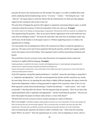 precisely the reason why such premises are left unstated. The arguer is not able to establish their truth,
and by employing rhetorical phraseology such as ‘‘of course,’’ ‘‘clearly,’’ ‘‘this being the case,’’ and
‘‘after all,’’ the arguer hopes to create the illusion that the stated premise, by itself, provides adequate
support for the conclusion when in fact it does not.
The same form of begging the question often appears in arguments concerning religious topics, to justify
conclusions about the existence of God, the immortality of the soul, and so on. Example:
The world in which we live displays an amazing degree of organization. Obviously this world was created by an intelligent God.
This argument begs the question, ‘‘How do you know that the organization in the world could only have
come from an intelligent creator?’’ Of course the claim that it did come from an intelligent creator may
well be true, but the burden is on the arguer to prove it. Without supporting reasons or evidence, the
argument proves nothing.
Yet, most people who are predisposed to believe the conclusion are likely to accept the argument as a
good one. The same can be said of most arguments that beg the question, and this fact suggests another
reason why arguers resort to this fallacy: Such arguments tend to reinforce preexisting inclinations and
beliefs.
The second form of petitio principii occurs when the premise of an argument merely restates the
conclusion in slightly different language. Examples:
Capital punishment is justified for the crimes of murder and kidnapping because it is quite legitimate and appropriate that
someone be put to death for having committed such hateful and inhuman acts.
Anyone who preaches revolution has a vision of the future for the simple reason that if a person has no vision of the future he
could not possibly preach revolution.
In the first argument, saying that capital punishment is ‘‘justified’’ means the same thing as saying that it
is ‘‘legitimate and appropriate,’’ and in the second argument the premise and the conclusion say exactly
the same thing. However, by repeating the same thing in slightly different language, the arguer creates the
illusion that independent evidence is being presented in support of the conclusion, when in fact it is not.
Both arguments contain rhetorical phraseology (‘‘hateful and inhuman,’’ ‘‘simple reason,’’ and ‘‘could
not possibly’’) that help effect the illusion. The first argument begs the question, ‘‘How do you know that
capital punishment really is legitimate and appropriate?’’ and the second begs the question, ‘‘How do you
know that people who preach revolution really do have a vision of the future?’’
The third form of petitio principii involves circular reasoning in a chain of inferences.
Here is an example: Ford Motor Company clearly produces the finest cars in the United States. We know they produce the
finest cars because they have the best design engineers. This is true because they can afford to pay them more than other
manufacturers. Obviously they can afford to pay them more because they produce the finest cars in the United States.
Upon encountering this argument, the attentive reader is inclined to ask, ‘‘where does this reasoning
begin? What is its source?’’ Since the argument goes in a circle, it has no beginning or source, and as a
21
 