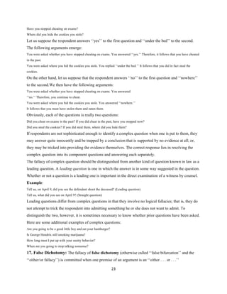 Have you stopped cheating on exams?
Where did you hide the cookies you stole?
Let us suppose the respondent answers ‘‘yes’’ to the first question and ‘‘under the bed’’ to the second.
The following arguments emerge:
You were asked whether you have stopped cheating on exams. You answered ‘‘yes.’’ Therefore, it follows that you have cheated
in the past.
You were asked where you hid the cookies you stole. You replied ‘‘under the bed.’’ It follows that you did in fact steal the
cookies.
On the other hand, let us suppose that the respondent answers ‘‘no’’ to the first question and ‘‘nowhere’’
to the second.We then have the following arguments:
You were asked whether you have stopped cheating on exams. You answered
‘‘no.’’ Therefore, you continue to cheat.
You were asked where you hid the cookies you stole. You answered ‘‘nowhere.’’
It follows that you must have stolen them and eaten them.
Obviously, each of the questions is really two questions:
Did you cheat on exams in the past? If you did cheat in the past, have you stopped now?
Did you steal the cookies? If you did steal them, where did you hide them?
If respondents are not sophisticated enough to identify a complex question when one is put to them, they
may answer quite innocently and be trapped by a conclusion that is supported by no evidence at all; or,
they may be tricked into providing the evidence themselves. The correct response lies in resolving the
complex question into its component questions and answering each separately.
The fallacy of complex question should be distinguished from another kind of question known in law as a
leading question. A leading question is one in which the answer is in some way suggested in the question.
Whether or not a question is a leading one is important in the direct examination of a witness by counsel.
Example:
Tell us, on April 9, did you see the defendant shoot the deceased? (Leading question)
Tell us, what did you see on April 9? (Straight question)
Leading questions differ from complex questions in that they involve no logical fallacies; that is, they do
not attempt to trick the respondent into admitting something he or she does not want to admit. To
distinguish the two, however, it is sometimes necessary to know whether prior questions have been asked.
Here are some additional examples of complex questions:
Are you going to be a good little boy and eat your hamburger?
Is George Hendrix still smoking marijuana?
How long must I put up with your snotty behavior?
When are you going to stop talking nonsense?
17. False Dichotomy: The fallacy of false dichotomy (otherwise called ‘‘false bifurcation’’ and the
‘‘either/or fallacy’’) is committed when one premise of an argument is an ‘‘either . . . or . . .’’
23
 