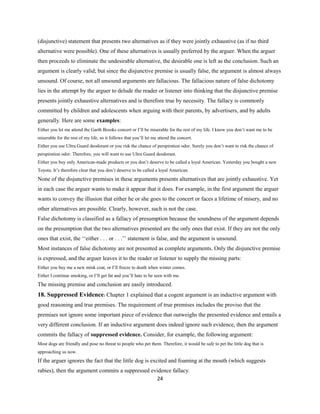 (disjunctive) statement that presents two alternatives as if they were jointly exhaustive (as if no third
alternative were possible). One of these alternatives is usually preferred by the arguer. When the arguer
then proceeds to eliminate the undesirable alternative, the desirable one is left as the conclusion. Such an
argument is clearly valid; but since the disjunctive premise is usually false, the argument is almost always
unsound. Of course, not all unsound arguments are fallacious. The fallacious nature of false dichotomy
lies in the attempt by the arguer to delude the reader or listener into thinking that the disjunctive premise
presents jointly exhaustive alternatives and is therefore true by necessity. The fallacy is commonly
committed by children and adolescents when arguing with their parents, by advertisers, and by adults
generally. Here are some examples:
Either you let me attend the Garth Brooks concert or I’ll be miserable for the rest of my life. I know you don’t want me to be
miserable for the rest of my life, so it follows that you’ll let me attend the concert.
Either you use Ultra Guard deodorant or you risk the chance of perspiration odor. Surely you don’t want to risk the chance of
perspiration odor. Therefore, you will want to use Ultra Guard deodorant.
Either you buy only American-made products or you don’t deserve to be called a loyal American. Yesterday you bought a new
Toyota. It’s therefore clear that you don’t deserve to be called a loyal American.
None of the disjunctive premises in these arguments presents alternatives that are jointly exhaustive. Yet
in each case the arguer wants to make it appear that it does. For example, in the first argument the arguer
wants to convey the illusion that either he or she goes to the concert or faces a lifetime of misery, and no
other alternatives are possible. Clearly, however, such is not the case.
False dichotomy is classified as a fallacy of presumption because the soundness of the argument depends
on the presumption that the two alternatives presented are the only ones that exist. If they are not the only
ones that exist, the ‘‘either . . . or . . .’’ statement is false, and the argument is unsound.
Most instances of false dichotomy are not presented as complete arguments. Only the disjunctive premise
is expressed, and the arguer leaves it to the reader or listener to supply the missing parts:
Either you buy me a new mink coat, or I’ll freeze to death when winter comes.
Either I continue smoking, or I’ll get fat and you’ll hate to be seen with me.
The missing premise and conclusion are easily introduced.
18. Suppressed Evidence: Chapter 1 explained that a cogent argument is an inductive argument with
good reasoning and true premises. The requirement of true premises includes the proviso that the
premises not ignore some important piece of evidence that outweighs the presented evidence and entails a
very different conclusion. If an inductive argument does indeed ignore such evidence, then the argument
commits the fallacy of suppressed evidence. Consider, for example, the following argument:
Most dogs are friendly and pose no threat to people who pet them. Therefore, it would be safe to pet the little dog that is
approaching us now.
If the arguer ignores the fact that the little dog is excited and foaming at the mouth (which suggests
rabies), then the argument commits a suppressed evidence fallacy.
24
 