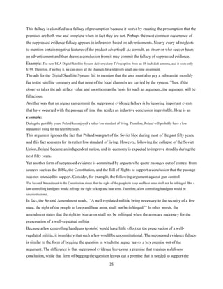 This fallacy is classified as a fallacy of presumption because it works by creating the presumption that the
premises are both true and complete when in fact they are not. Perhaps the most common occurrence of
the suppressed evidence fallacy appears in inferences based on advertisements. Nearly every ad neglects
to mention certain negative features of the product advertised. As a result, an observer who sees or hears
an advertisement and then draws a conclusion from it may commit the fallacy of suppressed evidence.
Example: The new RCA Digital Satellite System delivers sharp TV reception from an 18-inch dish antenna, and it costs only
$199. Therefore, if we buy it, we can enjoy all the channels for a relatively small one-time investment.
The ads for the Digital Satellite System fail to mention that the user must also pay a substantial monthly
fee to the satellite company and that none of the local channels are carried by the system. Thus, if the
observer takes the ads at face value and uses them as the basis for such an argument, the argument will be
fallacious.
Another way that an arguer can commit the suppressed evidence fallacy is by ignoring important events
that have occurred with the passage of time that render an inductive conclusion improbable. Here is an
example:
During the past fifty years, Poland has enjoyed a rather low standard of living. Therefore, Poland will probably have a low
standard of living for the next fifty years.
This argument ignores the fact that Poland was part of the Soviet bloc during most of the past fifty years,
and this fact accounts for its rather low standard of living. However, following the collapse of the Soviet
Union, Poland became an independent nation, and its economy is expected to improve steadily during the
next fifty years.
Yet another form of suppressed evidence is committed by arguers who quote passages out of context from
sources such as the Bible, the Constitution, and the Bill of Rights to support a conclusion that the passage
was not intended to support. Consider, for example, the following argument against gun control:
The Second Amendment to the Constitution states that the right of the people to keep and bear arms shall not be infringed. But a
law controlling handguns would infringe the right to keep and bear arms. Therefore, a law controlling handguns would be
unconstitutional.
In fact, the Second Amendment reads, ‘‘A well regulated militia, being necessary to the security of a free
state, the right of the people to keep and bear arms, shall not be infringed.’’ In other words, the
amendment states that the right to bear arms shall not be infringed when the arms are necessary for the
preservation of a well-regulated militia.
Because a law controlling handguns (pistols) would have little effect on the preservation of a well-
regulated militia, it is unlikely that such a law would be unconstitutional. The suppressed evidence fallacy
is similar to the form of begging the question in which the arguer leaves a key premise out of the
argument. The difference is that suppressed evidence leaves out a premise that requires a different
conclusion, while that form of begging the question leaves out a premise that is needed to support the
25
 
