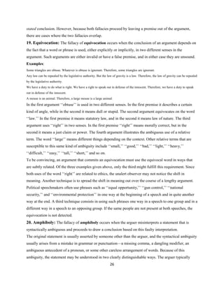stated conclusion. However, because both fallacies proceed by leaving a premise out of the argument,
there are cases where the two fallacies overlap.
19. Equivocation: The fallacy of equivocation occurs when the conclusion of an argument depends on
the fact that a word or phrase is used, either explicitly or implicitly, in two different senses in the
argument. Such arguments are either invalid or have a false premise, and in either case they are unsound.
Examples:
Some triangles are obtuse. Whatever is obtuse is ignorant. Therefore, some triangles are ignorant.
Any law can be repealed by the legislative authority. But the law of gravity is a law. Therefore, the law of gravity can be repealed
by the legislative authority.
We have a duty to do what is right. We have a right to speak out in defense of the innocent. Therefore, we have a duty to speak
out in defense of the innocent.
A mouse is an animal. Therefore, a large mouse is a large animal.
In the first argument ‘‘obtuse’’ is used in two different senses. In the first premise it describes a certain
kind of angle, while in the second it means dull or stupid. The second argument equivocates on the word
‘‘law.’’ In the first premise it means statutory law, and in the second it means law of nature. The third
argument uses ‘‘right’’ in two senses. In the first premise ‘‘right’’ means morally correct, but in the
second it means a just claim or power. The fourth argument illustrates the ambiguous use of a relative
term. The word ‘‘large’’ means different things depending on the context. Other relative terms that are
susceptible to this same kind of ambiguity include ‘‘small,’’ ‘‘good,’’ ‘‘bad,’’ ‘‘light,’’ ‘‘heavy,’’
‘‘difficult,’’ ‘‘easy,’’ ‘‘tall,’’ ‘‘short,’’ and so on.
To be convincing, an argument that commits an equivocation must use the equivocal word in ways that
are subtly related. Of the three examples given above, only the third might fulfill this requirement. Since
both uses of the word ‘‘right’’ are related to ethics, the unalert observer may not notice the shift in
meaning. Another technique is to spread the shift in meaning out over the course of a lengthy argument.
Political speechmakers often use phrases such as ‘‘equal opportunity,’’ ‘‘gun control,’’ ‘‘national
security,’’ and ‘‘environmental protection’’ in one way at the beginning of a speech and in quite another
way at the end. A third technique consists in using such phrases one way in a speech to one group and in a
different way in a speech to an opposing group. If the same people are not present at both speeches, the
equivocation is not detected.
20. Amphiboly: The fallacy of amphiboly occurs when the arguer misinterprets a statement that is
syntactically ambiguous and proceeds to draw a conclusion based on this faulty interpretation.
The original statement is usually asserted by someone other than the arguer, and the syntactical ambiguity
usually arises from a mistake in grammar or punctuation—a missing comma, a dangling modifier, an
ambiguous antecedent of a pronoun, or some other careless arrangement of words. Because of this
ambiguity, the statement may be understood in two clearly distinguishable ways. The arguer typically
26
 