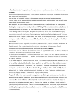 selects the unintended interpretation and proceeds to draw a conclusion based upon it. Here are some
examples:
The tour guide said that standing in Greenwich Village, the Empire State Building could easily be seen. It follows that the Empire
State Building is in Greenwich Village.
John told Henry that he had made a mistake. It follows that John has at least the courage to admit his own mistakes.
Professor Johnson said that he will give a lecture about heart failure in the biology lecture hall. It must be the case that a number
of heart failures have occurred there recently.
The premise of the first argument contains a dangling modifier. Is it the observer or the Empire State
Building that is supposed to be standing in Greenwich Village? The correct interpretation is the former. In
the second argument the pronoun ‘‘he’’ has an ambiguous antecedent; it can refer either to John or to
Henry. Perhaps John told Henry that Henry had made a mistake. In the third argument the ambiguity
interpretation is probably the former. The ambiguity can be eliminated by inserting commas (‘‘Professor
Johnson said that he will give a lecture, about heart failure, in the biology lecture hall’’) or by moving the
ambiguous modifier (‘‘Professor Johnson said that he will give a lecture in the biology lecture hall about
heart failure’’).
Two areas where cases of amphiboly cause serious problems involve contracts and wills. The drafters of
these documents often express their intentions in terms of ambiguous statements, and alternate
interpretations of these statements then lead to different conclusions. Examples:
Mrs. Hart stated in her will, ‘‘I leave my 500-carat diamond necklace and my pet chinchilla to Alice and Theresa.’’ Therefore, we
conclude that Alice gets the necklace and Theresa gets the chinchilla.
Mr. James signed a contract that reads, ‘‘In exchange for painting my house, I promise to pay David $5000 and give him my new
Cadillac only if he finishes the job by May 1.’’ Therefore, since David did not finish until May 10, it follows that he gets neither
the $5000 nor the Cadillac.
In the first example, the conclusion obviously favors Alice. Theresa is almost certain to argue that the gift
of the necklace and chinchilla should be shared equally by her and Alice. Mrs. Hart could have avoided
the dispute by adding either ‘‘respectively’’ or ‘‘collectively’’ to the end of the sentence. In the second
example, the conclusion favors Mr. James. David will argue that the condition that he finish by May 1
affected only the Cadillac and that he therefore is entitled to the $5000. The dispute could have been
avoided by properly inserting a comma in the language of the promise.
Amphiboly differs from equivocation in two important ways. First, equivocation is always traced to an
ambiguity in the meaning of a word or phrase, whereas amphiboly involves a syntactical ambiguity in a
statement. The second difference is that amphiboly usually involves a mistake made by the arguer in
interpreting an ambiguous statement made by someone else, whereas the ambiguity in equivocation is
typically the arguer’s own creation. If these distinctions are kept in mind, it is usually easy to distinguish
amphiboly from equivocation. Occasionally, however, the two fallacies occur together, as the following
example illustrates:
27
 