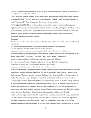 The Great Western Cookbook recommends that we serve the oysters when thoroughly stewed. Apparently the delicate flavor is
enhanced by the intoxicated condition of the diners.
First, it is unclear whether ‘‘stewed’’ refers to the oysters or to the diners, and so the argument commits
an amphiboly. But if ‘‘stewed’’ refers to the oysters it means ‘‘cooked,’’ and if it refers to the diners it
means ‘‘intoxicated.’’ Thus, the argument also involves an equivocation.
21. Composition: The fallacy of composition is committed when the conclusion of an argument
depends on the erroneous transference of an attribute from the parts of something onto the whole. In other
words, the fallacy occurs when it is argued that because the parts have a certain attribute, it follows that
the whole has that attribute too and the situation is such that the attribute in question cannot be
legitimately transferred from parts to whole.
Examples:
Maria likes anchovies. She also likes chocolate ice cream. Therefore, it is certain that she would like a chocolate sundae topped
with anchovies.
Each player on this basketball team is an excellent athlete. Therefore, the team as a whole is excellent.
Each atom in this piece of chalk is invisible. Therefore, the chalk is invisible.
Sodium and chlorine, the atomic components of salt, are both deadly poisons. Therefore, salt is a deadly poison.
In these arguments the attributes that are transferred from the parts onto the whole are designated by the
words ‘‘Maria likes,’’ ‘‘excellent,’’ ‘‘invisible,’’ and ‘‘deadly poison,’’ respectively.
In each case the transference is illegitimate, and so the argument is fallacious.
Not every such transference is illegitimate, however. Consider the following arguments:
Every atom in this piece of chalk has mass. Therefore, the piece of chalk has mass.
Every component in this picket fence is white. Therefore, the whole fence is white.
In each case an attribute (having mass, being white) is transferred from the parts onto the whole, but these
transferences are quite legitimate. Indeed, the fact that the atoms have mass is the very reason why the
chalk has mass. The same reasoning extends to the fence. Thus, the acceptability of these arguments is
attributable, at least in part, to the legitimate transference of an attribute from parts onto the whole.
These examples illustrate the fact that the fallacy of composition is indeed an informal fallacy. It cannot
be discovered by a mere inspection of the formof an argument—that is, by the mere observation that an
attribute is being transferred from parts onto the whole. In addition, detecting this fallacy requires a
general knowledge of the situation and of the nature of the attribute being transferred. The critic must be
certain that, given the situation, the transference of this particular attribute is not allowed.
Further caution is required by the fact that composition is sometimes confused with hasty generalization.
The only time this confusion is possible is when the ‘‘whole’’ is a class (such as the class of people in a
city or the class of trees in a forest), and the ‘‘parts’’ are the members of the class. In such a case
composition proceeds from the members of the class to the class itself. Hasty generalization, on the other
28
 