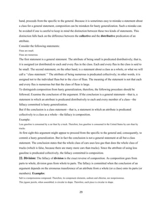 hand, proceeds from the specific to the general. Because it is sometimes easy to mistake a statement about
a class for a general statement, composition can be mistaken for hasty generalization. Such a mistake can
be avoided if one is careful to keep in mind the distinction between these two kinds of statements. This
distinction falls back on the difference between the collective and the distributive predication of an
attribute.
Consider the following statements:
Fleas are small.
Fleas are numerous.
The first statement is a general statement. The attribute of being small is predicated distributively; that is,
it is assigned (or distributed) to each and every flea in the class. Each and every flea in the class is said to
be small. The second statement, on the other hand, is a statement about a class as a whole, or what we will
call a ‘‘class statement.’’ The attribute of being numerous is predicated collectively; in other words, it is
assigned not to the individual fleas but to the class of fleas. The meaning of the statement is not that each
and every flea is numerous but that the class of fleas is large.
To distinguish composition from hasty generalization, therefore, the following procedure should be
followed. Examine the conclusion of the argument. If the conclusion is a general statement—that is, a
statement in which an attribute is predicated distributively to each and every member of a class—the
fallacy committed is hasty generalization.
But if the conclusion is a class statement—that is, a statement in which an attribute is predicated
collectively to a class as a whole—the fallacy is composition.
Example:
Less gasoline is consumed by a car than by a truck. Therefore, less gasoline is consumed in the United States by cars than by
trucks.
At first sight this argument might appear to proceed from the specific to the general and, consequently, to
commit a hasty generalization. But in fact the conclusion is not a general statement at all but a class
statement. The conclusion states that the whole class of cars uses less gas than does the whole class of
trucks (which is false, because there are many more cars than trucks). Since the attribute of using less
gasoline is predicated collectively, the fallacy committed is composition.
22. Division: The fallacy of division is the exact reverse of composition. As composition goes from
parts to whole, division goes from whole to parts. The fallacy is committed when the conclusion of an
argument depends on the erroneous transference of an attribute from a whole (or a class) onto its parts (or
members). Examples:
Salt is a nonpoisonous compound. Therefore, its component elements, sodium and chlorine, are nonpoisonous.
This jigsaw puzzle, when assembled, is circular in shape. Therefore, each piece is circular in shape.
29
 