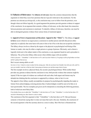 I: Fallacies of Relevance: The fallacies of relevance share the common characteristics that the
arguments in which they occur have premises that are logically irrelevant to the conclusion. Yet the
premises are relevant psychologically, so the conclusion may seem to follow from the premises, even
though it does not follow logically. In a good argument the premises provide genuine evidence in support
of the conclusion. In an argument that commits a fallacy of relevance, on the other hand, the connection
between premises and conclusion is emotional. To identify a fallacy of relevance, therefore, one must be
able to distinguish genuine evidence from various forms of emotional appeal.
1. Appeal to Force (Argumentum ad Baculum: Appeal to the ‘‘Stick’’) - The fallacy of appeal
to force occurs whenever an arguer poses a conclusion to another person and tells that person either
implicitly or explicitly that some harm will come to him or her if he or she does not accept the conclusion.
The fallacy always involves a threat by the arguer to the physical or psychological well-being of the
listener or reader, who may be either a single person or a group of persons. Obviously, such a threat is
logically irrelevant to the subject matter of the conclusion, so any argument based on such a procedure is
fallacious. The ad baculum fallacy often occurs when children argue with one another:
Child to playmate: ‘‘Teletubbies’’ is the best show on TV; and if you don’t believe it, I’m going to call my big brother over here
and he’s going to beat you up.
But it occurs among adults as well:
Secretary to boss: I deserve a raise in salary for the coming year. After all, you know how friendly I am with your wife, and I’m
sure you wouldn’t want her to find out what’s been going on between you and that sexpot client of yours.
The first example involves a physical threat, the second a psychological threat. While neither threat
provides any genuine evidence that the conclusion is true, both provide evidence that someone might be
injured. If the two types of evidence are confused with each other, both arguer and listener may be
deluded into thinking that the conclusion is supported by evidence, when in fact it is not.
The appeal to force fallacy usually accomplishes its purpose by psychologically impeding the reader or
listener from acknowledging a missing premise that, if acknowledged, would be seen to be false or at
least questionable. The two examples just given can be interpreted as concealing the following premises,
both of which are most likely false:
If my brother forces you to admit that ‘‘Teletubbies’’ is the best show on TV, then ‘‘Teletubbies’’ is in fact the best show. If I
succeed in threatening you, then I deserve a raise in salary.
The conclusion of the first argument is that ‘‘Teletubbies’’ is the best show on TV. But just because
someone is forced into saying that it is does not mean that such is the case. Similarly, the conclusion of
the second argument is that the secretary deserves a raise in salary. But if the boss is threatened into
3
 