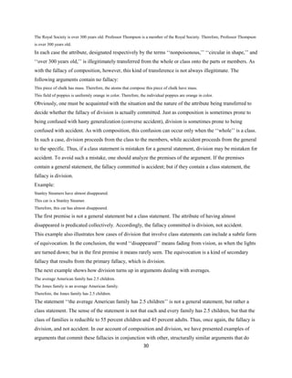 The Royal Society is over 300 years old. Professor Thompson is a member of the Royal Society. Therefore, Professor Thompson
is over 300 years old.
In each case the attribute, designated respectively by the terms ‘‘nonpoisonous,’’ ‘‘circular in shape,’’ and
‘‘over 300 years old,’’ is illegitimately transferred from the whole or class onto the parts or members. As
with the fallacy of composition, however, this kind of transference is not always illegitimate. The
following arguments contain no fallacy:
This piece of chalk has mass. Therefore, the atoms that compose this piece of chalk have mass.
This field of poppies is uniformly orange in color. Therefore, the individual poppies are orange in color.
Obviously, one must be acquainted with the situation and the nature of the attribute being transferred to
decide whether the fallacy of division is actually committed. Just as composition is sometimes prone to
being confused with hasty generalization (converse accident), division is sometimes prone to being
confused with accident. As with composition, this confusion can occur only when the ‘‘whole’’ is a class.
In such a case, division proceeds from the class to the members, while accident proceeds from the general
to the specific. Thus, if a class statement is mistaken for a general statement, division may be mistaken for
accident. To avoid such a mistake, one should analyze the premises of the argument. If the premises
contain a general statement, the fallacy committed is accident; but if they contain a class statement, the
fallacy is division.
Example:
Stanley Steamers have almost disappeared.
This car is a Stanley Steamer.
Therefore, this car has almost disappeared.
The first premise is not a general statement but a class statement. The attribute of having almost
disappeared is predicated collectively. Accordingly, the fallacy committed is division, not accident.
This example also illustrates how cases of division that involve class statements can include a subtle form
of equivocation. In the conclusion, the word ‘‘disappeared’’ means fading from vision, as when the lights
are turned down; but in the first premise it means rarely seen. The equivocation is a kind of secondary
fallacy that results from the primary fallacy, which is division.
The next example shows how division turns up in arguments dealing with averages.
The average American family has 2.5 children.
The Jones family is an average American family.
Therefore, the Jones family has 2.5 children.
The statement ‘‘the average American family has 2.5 children’’ is not a general statement, but rather a
class statement. The sense of the statement is not that each and every family has 2.5 children, but that the
class of families is reducible to 55 percent children and 45 percent adults. Thus, once again, the fallacy is
division, and not accident. In our account of composition and division, we have presented examples of
arguments that commit these fallacies in conjunction with other, structurally similar arguments that do
30
 