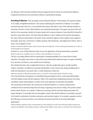 not. Because of the structural similarity between arguments that do and do not commit these fallacies,
composition and division are classified as fallacies of grammatical analogy.
Avoiding Fallacies: Why do people commit informal fallacies? Unfortunately, this question admits
of no simple, straightforward answer. The reasons underlying the commission of fallacies are complex
and interconnected. However, we can identify three factors that lead to most of the informal mistakes in
reasoning. The first is intent. Many fallacies are committed intentionally. The arguer may know full well
that his or her reasoning is defective but goes ahead with it anyway because of some benefit for himself or
herself or some other person. All of the informal fallacies we have studied can be used for that purpose,
but some of them are particularly well suited. These include the appeal to force, appeal to pity, appeal to
the people, straw man, ad hominem, complex question, false dichotomy, and suppressed evidence. Here is
such a case of appeal to force:
I deserve a chocolate sundae for dessert, and if you don’t buy me one right now, I’ll start screaming and embarrass you in front of
all of the people in this restaurant.
And here is a case of false dichotomy that conveys the appearance of being intentionally committed:
Either you take me on a Caribbean cruise, or I’ll have a nervous breakdown. It’s up to you.
The key to avoiding fallacies that are intentionally committed probably lies in some form of moral
education. The arguer must come to realize that using intellectually dishonest means to acquire something
he or she does not deserve is just another form of cheating.
The situation becomes more complicated, however, when the sought-after goal is morally justified.
Arguers sometimes use fallacious reasoning intentionally to trick a person into doing something that is
really for that person’s own good. Here is a false dichotomy of that sort:
Either you control your eating and get regular exercise, or you’ll have a heart attack and die. The choice is yours.
Given the beneficial consequences of controlled eating and regular exercise, some moral philosophers
will find nothing wrong with this argument. Others will contend that manipulating someone into doing
something violates human dignity. In either event, such arguments are logically unacceptable.
The second factor that leads to the commission of informal fallacies is a careless mental posture
combined with an emotional disposition favoring or opposing some person or thing. The careless mental
posture opens the door, so to speak, to fallacious reasoning, and the emotional disposition pushes the
arguer through it. Even people who are thoroughly versed in the informal fallacies occasionally succumb
to the deadly combination of mental carelessness and emotional impetus. For example, arguments such as
the following ad hominem abusive can sometimes be heard in the halls of university philosophy
departments:
Professor Ballard’s argument in favor of restructuring our course offering isn’t worth a hoot. But what would you expect from
someone who publishes in such mediocre journals. And did you hear Ballard’s recent lecture on Aristotle? It was total nonsense.
31
 