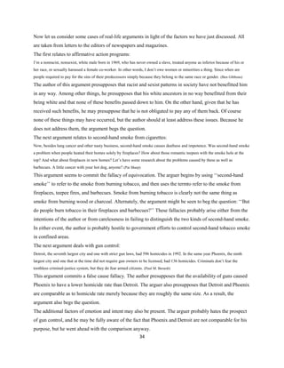 Now let us consider some cases of real-life arguments in light of the factors we have just discussed. All
are taken from letters to the editors of newspapers and magazines.
The first relates to affirmative action programs:
I’m a nonracist, nonsexist, white male born in 1969, who has never owned a slave, treated anyone as inferior because of his or
her race, or sexually harassed a female co-worker. In other words, I don’t owe women or minorities a thing. Since when are
people required to pay for the sins of their predecessors simply because they belong to the same race or gender. (Ben Gibbons)
The author of this argument presupposes that racist and sexist patterns in society have not benefitted him
in any way. Among other things, he presupposes that his white ancestors in no way benefitted from their
being white and that none of these benefits passed down to him. On the other hand, given that he has
received such benefits, he may presuppose that he is not obligated to pay any of them back. Of course
none of these things may have occurred, but the author should at least address these issues. Because he
does not address them, the argument begs the question.
The next argument relates to second-hand smoke from cigarettes:
Now, besides lung cancer and other nasty business, second-hand smoke causes deafness and impotence. Was second-hand smoke
a problem when people heated their homes solely by fireplaces? How about those romantic teepees with the smoke hole at the
top? And what about fireplaces in new homes? Let’s have some research about the problems caused by these as well as
barbecues. A little cancer with your hot dog, anyone? (Pat Sharp)
This argument seems to commit the fallacy of equivocation. The arguer begins by using ‘‘second-hand
smoke’’ to refer to the smoke from burning tobacco, and then uses the termto refer to the smoke from
fireplaces, teepee fires, and barbecues. Smoke from burning tobacco is clearly not the same thing as
smoke from burning wood or charcoal. Alternately, the argument might be seen to beg the question: ‘‘But
do people burn tobacco in their fireplaces and barbecues?’’ These fallacies probably arise either from the
intentions of the author or from carelessness in failing to distinguish the two kinds of second-hand smoke.
In either event, the author is probably hostile to government efforts to control second-hand tobacco smoke
in confined areas.
The next argument deals with gun control:
Detroit, the seventh largest city and one with strict gun laws, had 596 homicides in 1992. In the same year Phoenix, the ninth
largest city and one that at the time did not require gun owners to be licensed, had 136 homicides. Criminals don’t fear the
toothless criminal-justice system, but they do fear armed citizens. (Paul M. Berardi)
This argument commits a false cause fallacy. The author presupposes that the availability of guns caused
Phoenix to have a lower homicide rate than Detroit. The arguer also presupposes that Detroit and Phoenix
are comparable as to homicide rate merely because they are roughly the same size. As a result, the
argument also begs the question.
The additional factors of emotion and intent may also be present. The arguer probably hates the prospect
of gun control, and he may be fully aware of the fact that Phoenix and Detroit are not comparable for his
purpose, but he went ahead with the comparison anyway.
34
 