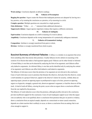 Weak analogy: Conclusion depends on defective analogy.
III. Fallacies of Presumption
Begging the question: Arguer creates the illusion that inadequate premises are adequate by leaving out a
key premise, or by restating the conclusion as a premise, or by reasoning in a circle.
Complex question: Multiple questions are concealed in a single question.
False dichotomy: ‘‘Either . . . or . . .’’ statement hides additional alternatives.
Suppressed evidence: Arguer ignores important evidence that requires a different conclusion.
IV. Fallacies of Ambiguity
Equivocation: Conclusion depends on a shift in meaning of a word or phrase.
Amphiboly: Conclusion depends on the wrong interpretation of a syntactically ambiguous statement.
V. Fallacies of Grammatical Analogy
Composition: Attribute is wrongly transferred from parts to whole.
Division: Attribute is wrongly transferred from whole to parts.
Succinct Summary of Informal Fallacies: A fallacy is a mistake in an argument that arises
from something other than merely false premises. Usually fallacies involve defects in reasoning or the
creation of an illusion that makes a bad argument appear good. Fallacies can be either formal or informal.
A formal fallacy is one that can be detected by analyzing the form of an argument; such fallacies affect
only deductive arguments. An informal fallacy is one that can be identified only by analyzing the content
of an argument; such fallacies can affect both deductive and inductive arguments.
The fallacies of relevance occur when the premises of an argument are not relevant to the conclusion.
Cases of such irrelevance occur in premises that threaten the observer, elicit pity from the observer, create
a mob mentality in a group of observers, appeal to the observer’s desire for security, verbally abuse an
opposing arguer, present an opposing arguer as predisposed to argue as he does, present an opposing
arguer as a hypocrite, misapply a general rule, distort an opponent’s argument, or lead the observer off the
track. A kind of catch-all fallacy, missing the point, occurs when an arguer draws a conclusion different
from the one implied by the premises.
The fallacies of weak induction occur when the premises, although possibly relevant to the conclusion,
provide insufficient support for the conclusion. Cases of such inadequate support occur when the arguer
cites an authority who is not qualified, draws a conclusion from premises that give no positive evidence,
draws a conclusion from an atypical sample, depends on a nonexistent or minor causal connection,
depends on a chain reaction that is unlikely to occur, or draws a conclusion from an analogy that is not
close enough to support it.
36
 